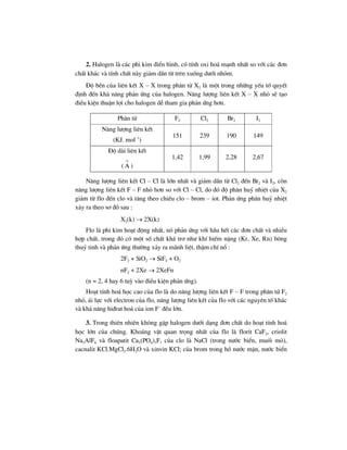 2. Halogen lµ c¸c phi kim ®iÓn h×nh, cã tÝnh oxi ho¸ m¹nh nhÊt so víi c¸c ®¬n
chÊt kh¸c vµ tÝnh chÊt nµy gi¶m dÇn tõ trªn xuèng d−íi nhãm.
§é bÒn cña liªn kÕt X – X trong ph©n tö X2 lµ mét trong nh÷ng yÕu tè quyÕt
®Þnh ®Õn kh¶ n¨ng ph¶n øng cña halogen. N¨ng l−îng liªn kÕt X – X nhá sÏ t¹o
®iÒu kiÖn thuËn lîi cho halogen dÔ tham gia ph¶n øng h¬n.
Ph©n tö F2 Cl2 Br2 I2
N¨ng l−îng liªn kÕt
(KJ. mol–1
)
151 239 190 149
§é dµi liªn kÕt
(
o
A )
1,42 1,99 2,28 2,67
N¨ng l−îng liªn kÕt Cl – Cl lµ lín nhÊt vµ gi¶m dÇn tõ Cl2 ®Õn Br2 vµ I2, cßn
n¨ng l−îng liªn kÕt F – F nhá h¬n so víi Cl – Cl, do ®ã ®é ph©n huû nhiÖt cña X2
gi¶m tõ flo ®Õn clo vµ t¨ng theo chiÒu clo – brom – iot. Ph¶n øng ph©n huû nhiÖt
x¶y ra theo s¬ ®å sau :
X2(k) → 2X(k)
Flo lµ phi kim ho¹t ®éng nhÊt, nã ph¶n øng víi hÇu hÕt c¸c ®¬n chÊt vµ nhiÒu
hîp chÊt, trong ®ã cã mét sè chÊt kh¸ tr¬ nh− khÝ hiÕm nÆng (Kr, Xe, Rn) b«ng
thuû tinh vµ ph¶n øng th−êng x¶y ra m·nh liÖt, thËm chÝ næ :
2F2 + SiO2 → SiF4 + O2
nF2 + 2Xe → 2XeFn
(n = 2, 4 hay 6 tuú vµo ®iÒu kiÖn ph¶n øng).
Ho¹t tÝnh ho¸ häc cao cña flo lµ do n¨ng l−îng liªn kÕt F – F trong ph©n tö F2
nhá, ¸i lùc víi electron cña flo, n¨ng l−îng liªn kÕt cña flo víi c¸c nguyªn tè kh¸c
vµ kh¶ n¨ng hi®rat ho¸ cña ion F–
®Òu lín.
3. Trong thiªn nhiªn kh«ng gÆp halogen d−íi d¹ng ®¬n chÊt do ho¹t tÝnh ho¸
häc lín cña chóng. Kho¸ng vËt quan träng nhÊt cña flo lµ florit CaF2, criolit
Na3AlF6 vµ floapatit Ca5(PO4)3F, cña clo lµ NaCl (trong n−íc biÓn, muèi má),
cacnalit KCl.MgCl2.6H2O vµ xinvin KCl; cña brom trong hå n−íc mÆn, n−íc biÓn
 
