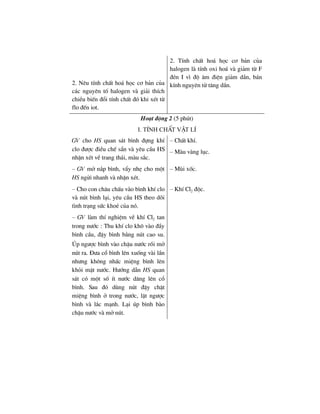2. Nªu tÝnh chÊt ho¸ häc c¬ b¶n cña
c¸c nguyªn tè halogen vµ gi¶i thÝch
chiÒu biÕn ®æi tÝnh chÊt ®ã khi xÐt tõ
flo ®Õn iot.
2. TÝnh chÊt ho¸ häc c¬ b¶n cña
halogen lµ tÝnh oxi ho¸ vµ gi¶m tõ F
®Ðn I v× ®é ©m ®iÖn gi¶m dÇn, b¸n
kÝnh nguyªn tö t¨ng dÇn.
Ho¹t ®éng 2 (5 phót)
I. TÝnh chÊt vËt lÝ
GV cho HS quan s¸t b×nh ®ùng khÝ
clo ®−îc ®iÒu chÕ s½n vµ yªu cÇu HS
nhËn xÐt vÒ trang th¸i, mµu s¾c.
– ChÊt khÝ.
– Mµu vµng lôc.
– GV më n¾p b×nh, vÈy nhÑ cho mét
HS ngöi nhanh vµ nhËn xÐt.
– Mïi xèc.
– Cho con ch©u chÊu vµo b×nh khÝ clo
vµ nót b×nh l¹i, yªu cÇu HS theo dâi
t×nh tr¹ng søc khoÎ cña nã.
– KhÝ Cl2 ®éc.
– GV lµm thÝ nghiÖm vÒ khÝ Cl2 tan
trong n−íc : Thu khÝ clo kh« vµo ®Çy
b×nh cÇu, ®Ëy b×nh b»ng nót cao su.
óp ng−îc b×nh vµo chËu n−íc råi më
nót ra. §−a cæ b×nh lªn xuèng vµi lÇn
nh−ng kh«ng nhÊc miÖng b×nh lªn
khái mÆt n−íc. H−íng dÉn HS quan
s¸t cã mét sè Ýt n−íc d©ng lªn cæ
b×nh. Sau ®ã dïng nót ®Ëy chÆt
miÖng b×nh ë trong n−íc, lËt ng−îc
b×nh vµ l¾c m¹nh. L¹i óp b×nh bµo
chËu n−íc vµ më nót.
 