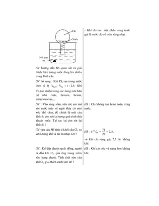 – KhÝ clo tan mét phÇn trong n−íc
gäi lµ n−íc clo cã mµu vµng nh¹t.
GV h−íng dÉn HS quan s¸t vµ gi¶i
thÝch hiÖn t−îng n−íc d©ng lªn nhiÒu
trong b×nh cÇu.
GV bæ sung : KhÝ Cl2 tan trong n−íc
theo tû lÖ 2 2H O ClV : V 1 : 2,5.= KhÝ
Cl2 tan nhiÒu trong c¸c dung m«i h÷u
c¬ nh− r−îu, benzen, hexan,
tetraclometan,...
GV : Vµo s¸ng sím, nÕu c¸c em më
vßi n−íc m¸y sÏ ngöi thÊy cã mïi
xèc khã chÞu, ®ã chÝnh lµ mïi cña
khÝ clo cßn sãt l¹i trong qu¸ tr×nh diÖt
khuÈn n−íc. T¹i sao l¹i cßn sãt l¹i
khÝ clo ?
HS : Clo kh«ng tan hoµn toµn trong
n−íc.
GV yªu cÇu HS tÝnh tØ khèi cña Cl2 so
víi kh«ng khÝ vµ rót ra nhËn xÐt ?
HS : 2Cl
KK
71
d 2,5
29
= = .
→ KhÝ clo nÆng gÊp 2,5 lÇn kh«ng
khÝ.
GV : §Ó diÖt chuét ngoµi ®ång, ng−êi
ta dÉn khÝ Cl2 qua èng mang mÒm
vµo hang chuét. TÝnh chÊt nµo cña
khÝ Cl2 gi¶i thÝch c¸ch lµm ®ã ?
HS : KhÝ clo ®éc vµ nÆng h¬n kh«ng
khÝ.
 