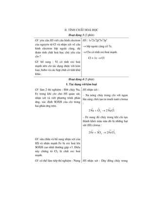 II. TÝnh chÊt ho¸ häc
Ho¹t ®éng 3 (2 phót)
GV yªu cÇu HS viÕt cÊu h×nh electron
cña nguyªn tö Cl vµ nhËn xÐt vÒ cÊu
h×nh electron líp ngoµi cïng, dù
®o¸n tÝnh chÊt ho¸ häc chñ yÕu cña
clo ?
GV bæ sung : V× cã tÝnh oxi ho¸
m¹nh nªn clo t¸c dông ®−îc víi kim
lo¹i, hi®ro vµ c¸c hîp chÊt cã tÝnh khö
kh¸c.
HS : 1s2
2s2
2p6
3s2
3p5
→ líp ngoµi cïng cã 7e.
→ Clo cã tÝnh oxi ho¸ m¹nh.
Cl + 1e → Cl–
Ho¹t ®éng 4 (5 phót)
1. T¸c dông víi kim lo¹i
GV lµm 2 thÝ nghiÖm : §èt ch¸y Na,
Fe trong khÝ clo cho HS quan s¸t,
nhËn xÐt vµ viÕt ph−¬ng tr×nh ph¶n
øng, x¸c ®Þnh SOXH cña clo trong
hai ph¶n øng trªn.
HS nhËn xÐt :
– Na nãng ch¶y trong clo víi ngän
löa s¸ng chãi t¹o ra muèi natri clorua
:
o o 1 1
2
2 Na Cl 2 Na Cl
+ −
+ →
– Fe nung ®á ch¸y trong khÝ clo t¹o
thµnh khãi mµu n©u ®á lµ nh÷ng h¹t
s¾t (III) clorua :
o o 3 1
32
2Fe 3Cl 2FeCl
+ −
+ →
GV söa ch÷a vµ bæ sung nhËn xÐt cña
HS vµ nhÊn m¹nh Fe bÞ oxi ho¸ lªn
SOXH cao nhÊt th−êng gÆp +3. §iÒu
nµy chøng tá Cl2 lµ chÊt oxi ho¸
m¹nh.
GV cã thÓ lµm tiÕp thÝ nghiÖm : Nung HS nhËn xÐt : D©y ®ång ch¸y trong
 