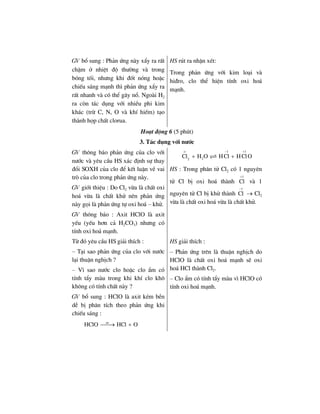 GV bæ sung : Ph¶n øng nµy xÈy ra rÊt
chËm ë nhiÖt ®é th−êng vµ trong
bãng tèi, nh−ng khi ®èt nãng hoÆc
chiÕu s¸ng m¹nh th× ph¶n øng xÈy ra
rÊt nhanh vµ cã thÓ g©y næ. Ngoµi H2
ra cßn t¸c dông víi nhiÒu phi kim
kh¸c (trõ C, N, O vµ khÝ hiÕm) t¹o
thµnh häp chÊt clorua.
HS rót ra nhËn xÐt:
Trong ph¶n øng víi kim lo¹i vµ
hi®ro, clo thÓ hiÖn tÝnh oxi ho¸
m¹nh.
Ho¹t ®éng 6 (5 phót)
3. T¸c dông víi n−íc
GV th«ng b¸o ph¶n øng cña clo víi
n−íc vµ yªu cÇu HS x¸c ®Þnh sù thay
®æi SOXH cña clo ®Ó kÕt luËn vÒ vai
trß cña clo trong ph¶n øng nµy.
GV giíi thiÖu : Do Cl2 võa lµ chÊt oxi
ho¸ võa lµ chÊt khö nªn ph¶n øng
nµy gäi lµ ph¶n øng tù oxi ho¸ – khö.
GV th«ng b¸o : Axit HClO lµ axit
yÕu (yÕu h¬n c¶ H2CO3) nh−ng cã
tÝnh oxi ho¸ m¹nh.
o 1 1
22
Cl H O HCl HClO
− +
+ +
HS : Trong ph©n tö Cl2 cã 1 nguyªn
tö Cl bÞ oxi ho¸ thµnh
1
Cl
+
vµ 1
nguyªn tö Cl bÞ khö thµnh
1
Cl
−
→ Cl2
võa lµ chÊt oxi ho¸ võa lµ chÊt khö.
Tõ ®ã yªu cÇu HS gi¶i thÝch :
– T¹i sao ph¶n øng cña clo víi n−íc
l¹i thuËn nghÞch ?
– V× sao n−íc clo hoÆc clo Èm cã
tÝnh tÈy mµu trong khi khÝ clo kh«
kh«ng cã tÝnh chÊt nµy ?
GV bæ sung : HClO lµ axit kÐm bÒn
dÔ bÞ ph©n tÝch theo ph¶n øng khi
chiÕu s¸ng :
as
HClO HCl O⎯⎯→ +
HS gi¶i thÝch :
– Ph¶n øng trªn lµ thuËn nghÞch do
HClO lµ chÊt oxi ho¸ m¹nh sÏ oxi
ho¸ HCl thµnh Cl2.
– Clo Èm cã tÝnh tÈy mµu v× HClO cã
tÝnh oxi ho¸ m¹nh.
 