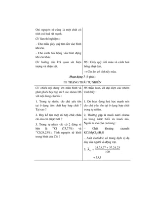 Oxi nguyªn tö còng lµ mét chÊt cã
tÝnh oxi ho¸ rÊt m¹nh.
GV lµm thÝ nghiÖm :
– Cho mÈu giÊy quú tÝm Èm vµo b×nh
khÝ clo.
– Cho c¸nh hoa hång vµo b×nh ®ùng
khÝ clo kh¸c.
GV h−íng dÉn HS quan s¸t hiÖn
t−îng vµ nhËn xÐt.
HS : GiÊy quú mÊt mµu vµ c¸nh ho¸
hång nh¹t dÇn.
→ Clo Èm cã tÝnh tÈy mµu.
Ho¹t ®éng 7 (3 phót)
III. Tr¹ng th¸i tù nhiªn
GV chiÕu néi dung lªn mµn h×nh vµ
ph¸t phiÕu häc tËp sè 2 c¸c nhãm HS
víi néi dung c©u hái :
HS th¶o luËn, cö ®¹i diÖn c¸c nhãm
tr×nh bµy :
1. Trong tù nhiªn, clo chñ yÕu tån
t¹i ë d¹ng ®¬n chÊt hay hîp chÊt ?
T¹i sao ?
1. Do ho¹t ®éng ho¸ häc m¹nh nªn
clo chñ yÕu tån t¹i ë d¹ng hîp chÊt
trong tù nhiªn.
2. H·y kÓ tªn mét sè hîp chÊt chøa
clo mµ em ®−îc biÕt ?
3. Trong tù nhiªn clo cã 2 ®ång vÞ
bÒn lµ 35
Cl (75,77%) vµ
37
Cl(24,23%). TÝnh nguyªn tö khèi
trung b×nh cña Clo ?
2. Th−êng gÆp lµ muèi natri clorua
cã trong n−íc biÓn vµ muèi má.
Ngoµi ra clo cßn cã trong :
– ChÊt kho¸ng cacnalit
KCl.MgCl2.6H2O
– Axit clohi®ric cã trong dÞch vÞ d¹
dµy cña ng−êi vµ ®éng vËt.
3. Cl
35.75,77 37.24,23
A
100
+
=
≈ 35,5
 