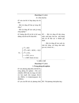 Ho¹t ®éng 8 (2 phót)
IV. øng dông
GV nªu c©u hái vÒ øng dông cña clo
nh− :
– KhÝ clo dïng ®Ó lµm g× trong ®êi
sèng ?
– KhÝ clo dïng ®Ó s¶n xuÊt g× trong
c«ng nghiÖp ?
GV h−íng dÉn HS tr¶ lêi vµ bæ sung
nh÷ng vÊn ®Ò mµ HS ch−a biÕt :
2
o
4
H
KOH
3 2t
CH
4
HCl
KCl KClO H O
CCl
PVC, cao su
DDT (thuèc trõ s©u)
⎯⎯→
⎯⎯⎯→ + +
⎯⎯⎯→
⎯⎯→
⎯⎯→
HS : – KhÝ clo dïng ®Ó diÖt trïng
n−íc sinh ho¹t, hoµ tan mét l−îng
nhá clo ®Ó diÖt c¸c vi khuÈn g©y
bÖnh.
– KhÝ clo dïng ®Ó s¶n xuÊt c¸c
chÊt tÈy tr¾ng, s¸t trïng nh− n−íc
gia-ven, clorua v«i, ...
V. §iÒu chÕ
Ho¹t ®éng 9 (5 phót)
1. Trong phßng thÝ nghiÖm
GV nªu ph−¬ng ph¸p ®iÒu chÕ khÝ Cl2
trong phßng thÝ nghiÖm : Cho axit
clohi®ric (HCl) ®Æc t¸c dông víi chÊt
oxi ho¸ m¹nh nh− mangan ®ioxit
r¾n (MnO2) vµ kalipemanganat r¾n
(KMnO4)
GV yªu cÇu HS viÕt c¸c ph−¬ng tr×nh HS : ViÕt ph−¬ng tr×nh ph¶n øng :
Cl2 ––
 