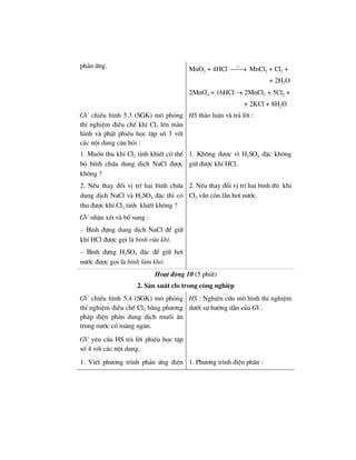 ph¶n øng. MnO2 + 4HCl
o
t
⎯⎯→ MnCl2 + Cl2 +
+ 2H2O
2MnO4 + 16HCl → 2MnCl2 + 5Cl2 +
+ 2KCl + 8H2O
GV chiÕu h×nh 5.3 (SGK) m« pháng
thÝ nghiÖm ®iÒu chÕ khÝ Cl2 lªn mµn
h×nh vµ ph¸t phiÕu häc tËp sè 3 víi
c¸c néi dung c©u hái :
HS th¶o luËn vµ tr¶ lêi :
1. Muèn thu khÝ Cl2 tinh khiÕt cã thÓ
bá b×nh chøa dung dÞch NaCl ®−îc
kh«ng ?
1. Kh«ng ®−îc v× H2SO4 ®Æc kh«ng
gi÷ ®−îc khÝ HCl.
2. NÕu thay ®æi vÞ trÝ hai b×nh chøa
dung dÞch NaCl vµ H2SO4 ®Æc th× cã
thu ®−îc khÝ Cl2 tinh khiÕt kh«ng ?
GV nhËn xÐt vµ bæ sung :
– B×nh ®ùng dung dÞch NaCl ®Ó gi÷
khÝ HCl ®−îc gäi lµ b×nh röa khÝ.
– B×nh ®ùng H2SO4 ®Æc ®Ó gi÷ h¬i
n−íc ®−îc gäi lµ b×nh lµm kh«.
2. NÕu thay ®æi vÞ trÝ hai b×nh th× khÝ
Cl2 vÉn cßn lÉn h¬i n−íc.
Ho¹t ®éng 10 (5 phót)
2. S¶n xuÊt clo trong c«ng nghiÖp
GV chiÕu h×nh 5.4 (SGK) m« pháng
thÝ nghiÖm ®iÒu chÕ Cl2 b»ng ph−¬ng
ph¸p ®iÖn ph©n dung dÞch muèi ¨n
trong n−íc cã mµng ng¨n.
GV yªu cÇu HS tr¶ lêi phiÕu häc tËp
sè 4 víi c¸c néi dung.
HS : Nghiªn cøu m« h×nh thÝ nghiÖm
d−íi sù h−íng dÉn cña GV.
1. ViÕt ph−¬ng tr×nh ph¶n øng ®iÖn 1. Ph−¬ng tr×nh ®iÖn ph©n :
 