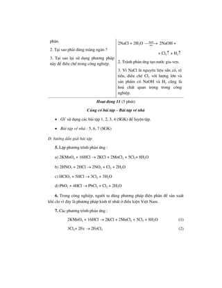 ph©n.
2. T¹i sao ph¶i dïng mµng ng¨n ?
3. T¹i sao l¹i sö dông ph−¬ng ph¸p
nµy ®Ó ®iÒu chÕ trong c«ng nghiÖp.
2NaCl + 2H2O ®pdd
mn
⎯⎯⎯→ 2NaOH +
+ Cl2↑ + H2↑
2. Tr¸nh ph¶n øng t¹o n−íc gia-ven.
3. V× NaCl lµ nguyªn liÖu s½n cã, rÎ
tiÒn, ®iÒu chÕ Cl2 víi l−îng lín vµ
s¶n phÈm cã NaOH vµ H2 còng lµ
ho¸ chÊt quan träng trong c«ng
nghiÖp.
Ho¹t ®éng 11 (5 phót)
Cñng cè bµi tËp – Bµi tËp vÒ nhµ
• GV sö dông c¸c bµi tËp 1, 2, 3, 4 (SGK) ®Ó luyÖn tËp.
• Bµi tËp vÒ nhµ : 5, 6, 7 (SGK)
D. h−íng dÉn gi¶i bµi tËp
5. LËp ph−¬ng tr×nh ph¶n øng :
a) 2KMnO4 + 16HCl → 2KCl + 2MnCl2 + 5Cl2+ 8H2O
b) 2HNO3 + 2HCl → 2NO2 + Cl2 + 2H2O
c) HClO3 + 5HCl → 3Cl2 + 3H2O
d) PbO2 + 4HCl → PbCl2 + Cl2 + 2H2O
6. Trong c«ng nghiÖp, ng−êi ta dïng ph−¬ng ph¸p ®iÖn ph©n ®Ó s¶n xuÊt
khÝ clo v× ®©y lµ ph−¬ng ph¸p kinh tÕ nhÊt ë ®iÒu kiÖn ViÖt Nam.
7. C¸c ph−¬ng tr×nh ph¶n øng :
2KMnO4 + 16HCl → 2KCl + 2MnCl2 + 5Cl2 + 8H2O (1)
3Cl2+ 2Fe → 2FeCl3 (2)
 