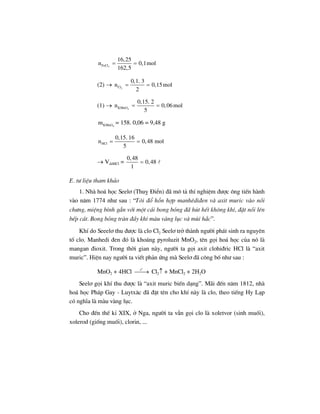 3FeCl
16,25
n 0,1mol
162,5
= =
(2) → 2Cl
0,1. 3
n 0,15mol
2
= =
(1) → 4KMnO
0,15. 2
n 0,06mol
5
= =
4KMnOm = 158. 0,06 = 9,48 g
HCl
0,15. 16
n 0,48 mol
5
= =
→ VddHCl =
0,48
0,48
1
=
E. t− liÖu tham kh¶o
1. Nhµ ho¸ häc Seel¬ (Thuþ §iÓn) ®· m« t¶ thÝ nghiÖm ®−îc «ng tiÕn hµnh
vµo n¨m 1774 nh− sau : “T«i ®æ hçn hîp manhªdi®en vµ axit muric vµo nåi
ch−ng, miÖng b×nh g¾n víi mét c¸i bong bãng ®· hót hÕt kh«ng khÝ, ®Æt nåi lªn
bÕp c¸t. Bong bãng trµn ®Çy khÝ mµu vµng lôc vµ mïi h¾c”.
KhÝ do Seeel¬ thu ®−îc lµ clo Cl2 Seel¬ trë thµnh ng−êi ph¸t sinh ra nguyªn
tè clo. Manhedi ®en ®ã lµ kho¸ng pyroluzit MnO2, tªn gäi ho¸ häc cña nã lµ
mangan ®ioxit. Trong thêi gian nµy, ng−êi ta gäi axit clohi®ric HCl lµ “axit
muric”. HiÖn nay ng−êi ta viÕt ph¶n øng mµ Seel¬ ®· c«ng bè nh− sau :
MnO2 + 4HCl
o
t
⎯⎯→ Cl2↑ + MnCl2 + 2H2O
Seel¬ gäi khÝ thu ®−îc lµ “axit muric biÕn d¹ng”. M·i ®Õn n¨m 1812, nhµ
ho¸ häc Ph¸p Gay - Luytx¨c ®· ®Æt tªn cho khÝ nµy lµ clo, theo tiÕng Hy L¹p
cã nghÜa lµ mµu vµng lôc.
Cho ®Õn thÕ kØ XIX, ë Nga, ng−êi ta vÉn gäi clo lµ xoletvor (sinh muèi),
xolerod (gièng muèi), clorin, ...
 