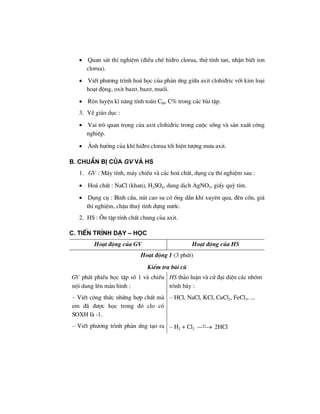 • Quan s¸t thÝ nghiÖm (®iÒu chÕ hi®ro clorua, thö tÝnh tan, nhËn biÕt ion
clorua).
• ViÕt ph−¬ng tr×nh ho¸ häc cña ph¶n øng gi÷a axit clohi®ric víi kim lo¹i
ho¹t ®éng, oxit baz¬, baz¬, muèi.
• RÌn luyÖn kÜ n¨ng tÝnh to¸n CM, C% trong c¸c bµi tËp.
3. VÒ gi¸o dôc :
• Vai trß quan träng cña axit clohi®ric trong cuéc sèng vµ s¶n xuÊt c«ng
nghiÖp.
• ¶nh h−ëng cña khÝ hi®ro clorua tíi hiÖn t−îng m−a axit.
B. ChuÈn bÞ cña GV vμ HS
1. GV : M¸y tÝnh, m¸y chiÕu vµ c¸c ho¸ chÊt, dông cô thÝ nghiÖm sau :
• Ho¸ chÊt : NaCl (khan), H2SO4, dung dÞch AgNO3, giÊy quú tÝm.
• Dông cô : B×nh cÇu, nót cao su cã èng dÉn khÝ xuyªn qua, ®Ìn cån, gi¸
thÝ nghiÖm, chËu thuû tinh ®ùng n−íc.
2. HS : ¤n tËp tÝnh chÊt chung cña axit.
C. TiÕn tr×nh D¹y – häc
Ho¹t ®éng cña GV Ho¹t ®éng cña HS
Ho¹t ®éng 1 (3 phót)
KiÓm tra bµi cò
GV ph¸t phiÕu häc tËp sè 1 vµ chiÕu
néi dung lªn mµn h×nh :
– ViÕt c«ng thøc nh÷ng hîp chÊt mµ
em ®· ®−îc häc trong ®ã clo cã
SOXH lµ -1.
HS th¶o luËn vµ cö ®¹i diÖn c¸c nhãm
tr×nh bµy :
– HCl, NaCl, KCl, CuCl2, FeCl3, ...
– ViÕt ph−¬ng tr×nh ph¶n øng t¹o ra – H2 + Cl2
as
⎯⎯→ 2HCl
 