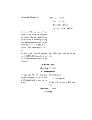c¸c hîp chÊt ®ã tõ khÝ Cl2. 2Na + Cl2 → 2NaCl
Cu + Cl2 → CuCl2
2Fe + 3Cl2 → 2FeCl3
Cl2 + H2O HCl + HClO
GV yªu cÇu HS kh¸c nhËn xÐt phÇn
tr¶ lêi cña b¹n vµ ®Æt vÊn ®Ò nghiªn
cøu bµi míi : Nh− c¸c em ®· biÕt, clo
t¹o ®−îc nhiÒu SOXH trong c¸c hîp
chÊt, h«m nay ta nghiªn cøu c¸c hîp
chÊt trong ®ã clo cã SOXH –1 ®ã lµ
HCl vµ muèi clorua (NaCl, FeCl3,
...)
GV nªu c©u hái : Hîp chÊt víi hi®ro
cña clo lµ HCl, khi nµo chóng ta gäi
lµ khÝ hi®roclorua vµ khÝ nµo lµ axit
clohi®ric ?
HS : Th¶o luËn, chuÈn bÞ bµi häc
míi.
I. HI§RO CLORUA
Ho¹t ®éng 2 (2 phót)
1. CÊu t¹o ph©n tö
GV yªu cÇu HS viÕt c«ng thøc
electron, c«ng thøc cÊu t¹o cña ph©n
tö HCl vµ gi¶i thÝch sù ph©n cùc cña
ph©n tö.
HS viÕt c«ng thøc :
H : Cl → H – Cl
Do XCl > XH → ph©n tö HCl ph©n
cùc.
Ho¹t ®éng 3 (7 phót)
2. TÝnh chÊt
 