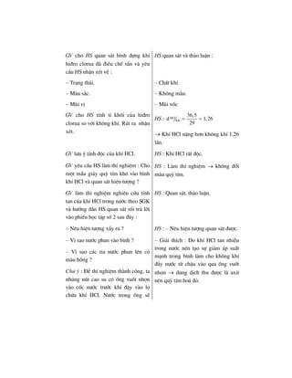 GV cho HS quan s¸t b×nh ®ùng khÝ
hi®ro clorua ®· ®iÒu chÕ s½n vµ yªu
cÇu HS nhËn xÐt vÒ :
HS quan s¸t vµ th¶o luËn :
– Tr¹ng th¸i.
– Mµu s¾c.
– Mïi vÞ
GV cho HS tÝnh tØ khèi cña hi®ro
clorua so víi kh«ng khÝ. Rót ra nhËn
xÐt.
– ChÊt khÝ.
– Kh«ng mµu.
– Mïi xèc
HS : HCl
KK
36,5
d 1,26
29
= =
→ KhÝ HCl nÆng h¬n kh«ng khÝ 1,26
lÇn.
GV l−u ý tÝnh ®éc cña khÝ HCl.
GV yªu cÇu HS lµm thÝ nghiÖm : Cho
mét mÈu gi¸y quú tÝm kh« vµo b×nh
khÝ HCl vµ quan s¸t hiÖn t−îng ?
HS : KhÝ HCl rÊt ®éc.
HS : Lµm thÝ nghiÖm → kh«ng ®æi
mµu quú tÝm.
GV lµm thÝ nghiÖm nghiªn cøu tÝnh
tan cña khÝ HCl trong n−íc theo SGK
vµ h−íng dÉn HS quan s¸t råi tr¶ lêi
vµo phiÕu häc tËp sè 2 sau ®©y :
HS : Quan s¸t, th¶o luËn.
– Nªu hiÖn t−îng xÈy ra ? HS : – Nªu hiÖn t−îng quan s¸t ®−îc.
– V× sao n−íc phun vµo b×nh ?
– V× sao c¸c tia n−íc phun lªn cã
mµu hång ?
Chó ý : §Ó thÝ nghiÖm thµnh c«ng, ta
nhóng nót cao su cã èng vuèt nhän
vµo cèc n−íc tr−íc khi ®Ëy vµo lä
chøa khÝ HCl. N−íc trong èng sÏ
– Gi¶i thÝch : Do khÝ HCl tan nhiÒu
trong n−íc nªn t¹o sù gi¶m ¸p suÊt
m¹nh trong b×nh lµm cho kh«ng khÝ
®Èy n−íc tõ chËu vµo qua èng vuèt
nhän → dung dÞch thu ®−îc lµ axit
nªn quú tÝm ho¸ ®á.
 
