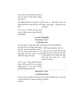 kh¬i mµo cho qu¸ tr×nh hoµ tan HCl
lµm cho n−íc tõ chËu nhanh chãng
phun vµo lä.
GV h−íng dÉn HS rót ra nhËn xÐt vÒ
kh¶ n¨ng hoµ tan trong n−íc cña khÝ
HCl.
GV bæ sung : ë 200
C, mét thÓ tÝch
n−íc cã thÓ hoµ tan tíi gÇn 500 thÓ
tÝch khÝ HCl.
HS nhËn xÐt : KhÝ hi®ro clorua tan
nhiÒu trong n−íc → dung dÞch axit
clohi®ric.
II. AXIT CLOHI§RIC
Ho¹t ®éng 4 (3 phót)
1. TÝnh chÊt vËt lÝ
GV giíi thiÖu vÒ dung dÞch HCl vµ
cho HS quan s¸t lä ®ùng dung dÞch
HCl ®Æc, më nót cho HS thÊy “khãi”
bèc lªn. Yªu cÇu HS nhËn xÐt vÒ
tr¹ng th¸i, mµu s¾c, mïi vÞ vµ gi¶i
thÝch hiÖn t−îng “bèc khãi”.
HS nhËn xÐt vÒ dung dÞch HCl :
– ChÊt láng, kh«ng mµu, mïi xèc.
– Khi më nót lä ®ùng HCl ®Æc th×
hi®ro clorua bay ra t¹o víi h¬i n−íc
trong kh«ng khÝ Èm nh÷ng h¹t dung
dÞch nhá nh− s−¬ng mï → hiÖn
t−îng “bèc khãi”.
GV bæ sung : Dung dÞch HCl ®Æc
nhÊt ë 200
C ®¹t tíi 37% vµ cã khèi
l−îng riªng d = 1,19 g/cm3
. Dung
dÞch HCl ®Æc rÊt dÔ bay h¬i.
Ho¹t ®éng 5 (7 phót)
2. TÝnh chÊt ho¸ häc
GV yªu cÇu c¸c nhãm HS th¶o luËn
vÒ tÝnh chÊt ho¸ häc chung cña dung
dÞch axit.
C¸c nhãm HS th¶o luËn vµ bæ sung
cho nhau :
 