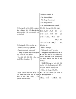 – Lµm quú tÝm ho¸ ®á.
– T¸c dông víi baz¬.
– T¸c dông víi oxit baz¬.
– T¸c dông víi muèi.
– T¸c dông víi kim lo¹i (tr−íc H).
GV h−íng dÉn HS lÊy thÝ dô c¸c ph¶n
øng víi dung dÞch HCl. L−u ý ®iÒu
kiÖn ph¶n øng gi÷a axit vµ muèi, axit
vµ kim lo¹i.
HS : C¸c ph−¬ng tr×nh ph¶n øng :
HCl + NaOH → NaCl + H2O (1)
2HCl + CuO → CuCl2 + H2O (2)
2HCl + Na2CO3 → 2NaCl + CO2↑ +
+ H2O (3)
2HCl + Fe → FeCl2 + H2↑ (4)
GV h−íng dÉn HS rót ra nhËn xÐt :
– TÝnh axit cña dung dÞch HCl.
– Nguyªn nh©n g©y ra tÝnh axit ?
– Trong c¸c ph¶n øng ®· nªu ph¶n
øng nµo lµ oxi ho¸ – khö ?
– So s¸nh tÝnh chÊt kh¸c nhau cña
khÝ HCl vµ dung dÞch HCl ?
HS nhËn xÐt :
– HCl lµ axit m¹nh.
– TÝnh axit do ion H+
g©y nªn.
– Trong ph¶n øng víi kim lo¹i (4) th×
H+
(HCl) lµ chÊt oxi ho¸ vµ kim lo¹i
(Fe) lµ chÊt khö, H+
oxi ho¸ kim lo¹i
cã nhiÒu SOXH lªn SOXH thÊp
(FeCl2).
– KhÝ HCl kh«ng thÓ hiÖn tÝnh chÊt
th−êng thÊy cña dung dÞch axit HCl :
+ Kh«ng lµm ®æi mµu quú tÝm.
+ Kh«ng t¸c dông víi CaCO3.
GV ®Æt vÊn ®Ò : Dùa vµo SOXH cña
clo trong dung dÞch, h·y dù ®o¸n
HCl cã tÝnh khö kh«ng ? ViÕt
ph−¬ng tr×nh ph¶n øng.
HS : HCl ®Æc cã tÝnh khö v× clo cã
SOXH thÊp nhÊt lµ –1.
MnO2 +
o
1
t
4HCl
−
⎯⎯→ MnCl2 +
o
2
Cl +
 