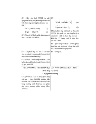 GV : H·y x¸c ®Þnh SOXH cña c¸c
nguyªn tè trong hai ph¶n øng sau vµ cho
biÕt ph¶n øng nµo lµ ph¶n øng oxi ho¸ –
khö ?
CaCO3 → CaO + CO2 (1)
2HgO → 2Hg + O2 (2)
GV : VËy cã thÓ ®Þnh nghÜa ph¶n øng oxi
ho¸ – khö dùa vµo SOXH ?
HS :
2 4 2 2 2 4 2
3 2Ca CO Ca O CO
+ + − + − + −
→ + (1)
2 2
22HgO 2Hg O
+ − ο ο
→ + (2)
ChØ cã ph¶n øng (2) lµ cã sù thay ®æi
SOXH (kÕt qu¶ cña sù chuyÓn dÞch
electron) → (2) lµ ph¶n øng oxi ho¸ –
khö cßn (1) kh«ng ph¶i lµ ph¶n øng
oxi ho¸ – khö.
HS : ph¶n øng oxi ho¸ – khö lµ ph¶n
øng hãa häc trong ®ã cã sù thay ®æi
SOXH cña mét sè nguyªn tè.
GV : Cã ph¶n øng oxi ho¸ – khö nµo
x¶y ra mµ chØ cã mét qu¸ tr×nh oxi ho¸
hoÆc qu¸ tr×nh khö kh«ng ?
GV kÕt luËn : Ph¶n øng oxi ho¸ – khö
lu«n x¶y ra ®ång thêi qu¸ tr×nh oxi ho¸
vµ qu¸ tr×nh khö.
HS : kh«ng cã.
II. LËp ph−¬ng tr×nh ho¸ häc cña ph¶n øng oxi ho¸ – khö
Ho¹t ®éng 5 (2 phót)
1. Nguyªn t¾c chung
GV ®Æt vÊn ®Ò : Gi¶ sö trong ph¶n øng
oxi ho¸ – khö, chÊt khö nh−êng h¼n
electron cho chÊt oxi ho¸, ta cã thÓ c©n
b»ng ph−¬ng tr×nh ho¸ häc cña ph¶n
øng theo ph−¬ng ph¸p th¨ng b»ng
electron.
 