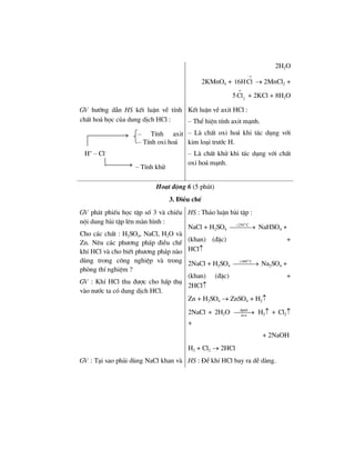 2H2O
2KMnO4 +
1
16HCl
−
→ 2MnCl2 +
5
o
2
Cl + 2KCl + 8H2O
GV h−íng dÉn HS kÕt luËn vÒ tÝnh
chÊt ho¸ häc cña dung dÞch HCl :
KÕt luËn vÒ axit HCl :
– ThÓ hiÖn tÝnh axit m¹nh.
– Lµ chÊt oxi ho¸ khi t¸c dông víi
kim lo¹i tr−íc H.
– Lµ chÊt khö khi t¸c dông víi chÊt
oxi ho¸ m¹nh.
Ho¹t ®éng 6 (5 phót)
3. §iÒu chÕ
GV ph¸t phiÕu häc tËp sè 3 vµ chiÕu
néi dung bµi tËp lªn mµn h×nh :
Cho c¸c chÊt : H2SO4, NaCl, H2O vµ
Zn. Nªu c¸c ph−¬ng ph¸p ®iÒu chÕ
khÝ HCl vµ cho biÕt ph−¬ng ph¸p nµo
dïng trong c«ng nghiÖp vµ trong
phßng thÝ nghiÖm ?
GV : KhÝ HCl thu ®−îc cho hÊp thô
vµo n−íc ta cã dung dÞch HCl.
HS : Th¶o luËn bµi tËp :
NaCl + H2SO4
o
250 C<
⎯⎯⎯→ NaHSO4 +
(khan) (®Æc) +
HCl↑
2NaCl + H2SO4
o
400 C≥
⎯⎯⎯→ Na2SO4 +
(khan) (®Æc) +
2HCl↑
Zn + H2SO4 → ZnSO4 + H2↑
2NaCl + 2H2O ®pdd
m.n
⎯⎯⎯→ H2↑ + Cl2↑
+
+ 2NaOH
H2 + Cl2 → 2HCl
GV : T¹i sao ph¶i dïng NaCl khan vµ HS : §Ó khÝ HCl bay ra dÔ dµng.
– TÝnh axit
– TÝnh oxi ho¸
H+
– Cl–
– TÝnh khö
 