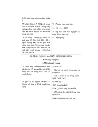 H2SO4 ®Æc trong ph−¬ng ph¸p sunfat
?
GV chiÕu h×nh 5.7 (SGK) vÒ s¬ ®å
thiÕt bÞ s¶n xuÊt axit HCl trong c«ng
nghiÖp, ph©n tÝch, nhËn xÐt, h−íng
dÉn HS rót ra nguyªn t¾c khoa häc
trong s¶n xuÊt.
HS : Ph−¬ng ph¸p tæng hîp :
H2 + Cl2
o
t
⎯⎯→ 2HCl
→ HÊp thô HCl theo nguyªn t¾c
ng−îc dßng, khÐp kÝn.
GV bæ sung : Trong qu¸ tr×nh s¶n
xuÊt nÕu ®Ó thÊt tho¸t khÝ HCl ra
ngoµi kh«ng khÝ cã thÓ g©y hiÖn
t−îng m−a axit. Trong c«ng nghiÖp,
mét l−îng lín axit HCl dïng ®Ó s¶n
xuÊt c¸c muèi clorua vµ tæng hîp
c¸c chÊt h÷u c¬.
HS : Nghe gi¶ng.
III. muèi clorua vµ nhËn biÕt ion clorua
Ho¹t ®éng 7 (5 phót)
1. Mét sè muèi clorua
GV chiÕu b¶ng tÝnh tan lªn mµn h×nh
vµ yªu cÇu HS rót ra nhËn xÐt vÒ kh¶
n¨ng hoµ tan trong n−íc cña c¸c
muèi clorua.
HS nhËn xÐt :
– HÇu hÕt c¸c muèi clorua ®Òu tan
trong n−íc.
– Mét sè muèi Ýt tan trong n−íc :
AgCl, CuCl, PbCl2.
GV yªu cÇu HS nghiªn cøu SGK vµ
liªn hÖ víi thùc tÕ ®Ó rót ra c¸c øng
dông.
HS tr×nh bµy :
– KCl lµm ph©n kali.
– ZnCl2 cã kh¶ n¨ng diÖt khuÈn.
– AlCl3 dïng lµm xóc t¸c trong tæng
hîp h÷u c¬.
– BaCl2 dïng lµm thuèc trõ s©u.
 