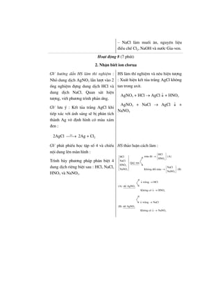 – NaCl lµm muèi ¨n, nguyªn liÖu
®iÒu chÕ Cl2, NaOH vµ n−íc Gia-ven.
Ho¹t ®éng 8 (7 phót)
2. NhËn biÕt ion clorua
GV h−íng dÉn HS lµm thÝ nghiÖm :
Nhá dung dÞch AgNO3 lÇn l−ît vµo 2
èng nghiÖm ®ùng dung dÞch HCl vµ
dung dÞch NaCl. Quan s¸t hiÖn
t−îng, viÕt ph−¬ng tr×nh ph¶n øng.
GV l−u ý : KÕt tña tr¾ng AgCl khi
tiÕp xóc víi ¸nh s¸ng sÏ bÞ ph©n tÝch
thµnh Ag v« ®Þnh h×nh cã mµu x¸m
®en :
2AgCl as
⎯⎯→ 2Ag + Cl2
HS lµm thÝ nghiÖm vµ nªu hiÖn t−îng
: XuÊt hiÖn kÕt tña tr¾ng AgCl kh«ng
tan trong axit.
AgNO3 + HCl → AgCl ↓ + HNO3
AgNO3 + NaCl → AgCl ↓ +
NaNO3
GV ph¸t phiÕu häc tËp sè 4 vµ chiÕu
néi dung lªn mµn h×nh :
Tr×nh bµy ph−¬ng ph¸p ph©n biÖt 4
dung dÞch riªng biÖt sau : HCl, NaCl,
HNO3 vµ NaNO3.
HS th¶o luËn c¸ch lµm :
3
3
3
3
HCl
mµu ®á (A)HCl
HNO
NaCl
Quú tÝm
HNO
NaCl
NaNO Kh«ng ®æi mµu (B)
NaNO
⎧ ⎫
→ ⎨ ⎬⎧ ⎫
⎩ ⎭⎪ ⎪
⎪ ⎪
⎨ ⎬
⎪ ⎪
⎧ ⎫⎪ ⎪ → ⎨ ⎬⎩ ⎭
⎩ ⎭
3
3
tr¾ng HCl
(A) dd AgNO
Kh«ng cã HNO
↓ →
↓ →
3
3
tr¾ng NaCl
(B) dd AgNO
Kh«ng cã NaNO
↓ →
↓ →
 