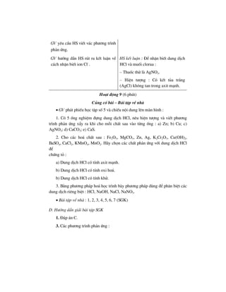 GV yªu cÇu HS viÕt v¸c ph−¬ng tr×nh
ph¶n øng.
GV h−íng dÉn HS rót ra kÕt luËn vÒ
c¸ch nhËn biÕt ion Cl–
.
HS kÕt luËn : §Ó nhËn biÕt dung dÞch
HCl vµ muèi clorua :
– Thuèc thö lµ AgNO3.
– HiÖn t−îng : Cã kÕt tña tr¾ng
(AgCl) kh«ng tan trong axit m¹nh.
Ho¹t ®éng 9 (6 phót)
Cñng cè bµi – Bµi tËp vÒ nhµ
• GV ph¸t phiÕu häc tËp sè 5 vµ chiÕu néi dung lªn mµn h×nh :
1. Cã 5 èng nghiÖm ®ùng dung dÞch HCl, nªu hiÖn t−îng vµ viÕt ph−¬ng
tr×nh ph¶n øng xÈy ra khi cho mçi chÊt sau vµo tõng èng : a) Zn; b) Cu; c)
AgNO3; d) CaCO3; e) CaS.
2. Cho c¸c ho¸ chÊt sau : Fe2O3, MgCO3, Zn, Ag, K2Cr2O7, Cu(OH)2,
BaSO4, CaCl2, KMnO4, MnO2. H·y chän c¸c chÊt ph¶n øng víi dung dÞch HCl
®Ó
chøng tá :
a) Dung dÞch HCl cã tÝnh axit m¹nh.
b) Dung dÞch HCl cã tÝnh oxi ho¸.
b) Dung dÞch HCl cã tÝnh khö.
3. B»ng ph−¬ng ph¸p ho¸ häc tr×nh bµy ph−¬ng ph¸p dïng ®Ó ph©n biÖt c¸c
dung dÞch riªng biÖt : HCl, NaOH, NaCl, NaNO3.
• Bµi tËp vÒ nhµ : 1, 2, 3, 4, 5, 6, 7 (SGK)
D. H−íng dÉn gi¶i bµi tËp SGK
1. §¸p ¸n C.
3. C¸c ph−¬ng tr×nh ph¶n øng :
 