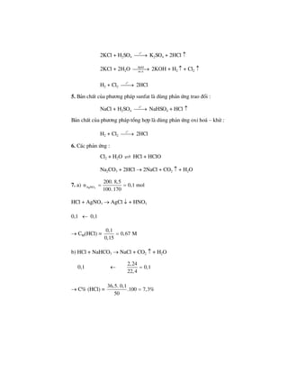 2KCl + H2SO4
o
t
⎯⎯→ K2SO4 + 2HCl ↑
2KCl + 2H2O ®pdd
m.n
⎯⎯⎯→ 2KOH + H2 ↑ + Cl2 ↑
H2 + Cl2
o
t
⎯⎯→ 2HCl
5. B¶n chÊt cña ph−¬ng ph¸p sunfat lµ dïng ph¶n øng trao ®æi :
NaCl + H2SO4
o
t
⎯⎯→ NaHSO4 + HCl ↑
B¶n chÊt cña ph−¬ng ph¸p tæng hîp lµ dïng ph¶n øng oxi ho¸ – khö :
H2 + Cl2
o
t
⎯⎯→ 2HCl
6. C¸c ph¶n øng :
Cl2 + H2O HCl + HClO
Na2CO3 + 2HCl → 2NaCl + CO2 ↑ + H2O
7. a) 3AgNO
200. 8,5
n 0,1 mol
100. 170
= =
HCl + AgNO3 → AgCl ↓ + HNO3
0,1 ← 0,1
→ CM(HCl) =
0,1
0,67 M
0,15
=
b) HCl + NaHCO3 → NaCl + CO2 ↑ + H2O
0,1 ←
2,24
0,1
22,4
=
→ C% (HCl) =
6,5. 0,1
.100 7,3%
50
3
=
 