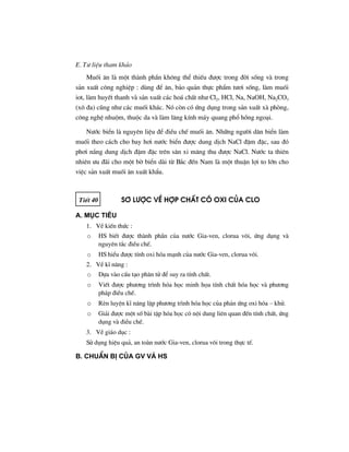 E. T− liÖu tham kh¶o
Muèi ¨n lµ mét thµnh phÇn kh«ng thÓ thiÕu ®−îc trong ®êi sèng vµ trong
s¶n xuÊt c«ng nghiÖp : dïng ®Ó ¨n, b¶o qu¶n thùc phÈm t−¬i sèng, lµm muèi
iot, lµm huyÕt thanh vµ s¶n xuÊt c¸c ho¸ chÊt nh− Cl2, HCl, Na, NaOH, Na2CO3
(x« ®a) còng nh− c¸c muèi kh¸c. Nã cßn cã øng dông trong s¶n xuÊt xµ phßng,
c«ng nghÖ nhuém, thuéc da vµ lµm l¨ng kÝnh m¸y quang phæ hång ngo¹i.
N−íc biÓn lµ nguyªn liÖu ®Ó ®iÒu chÕ muèi ¨n. Nh÷ng ng−êi d©n biÓn lµm
muèi theo c¸ch cho bay h¬i n−íc biÓn ®−îc dung dÞch NaCl ®Ëm ®Æc, sau ®ã
ph¬i n¾ng dung dÞch ®Ëm ®Æc trªn s©n xi m¨ng thu ®−îc NaCl. N−íc ta thiªn
nhiªn −u ®·i cho mét bê biÓn dµi tõ B¾c ®Õn Nam lµ mét thuËn lîi to lín cho
viÖc s¶n xuÊt muèi ¨n xuÊt khÈu.
TiÕt 40 S¬ l−îc vÒ hîp chÊt cã oxi cña clo
A. Môc tiªu
1. VÒ kiÕn thøc :
o HS biÕt ®−îc thµnh phÇn cña n−íc Gia-ven, clorua v«i, øng dông vµ
nguyªn t¾c ®iÒu chÕ.
o HS hiÓu ®−îc tÝnh oxi hãa m¹nh cña n−íc Gia-ven, clorua v«i.
2. VÒ kÜ n¨ng :
o Dùa vµo cÊu t¹o ph©n tö ®Ó suy ra tÝnh chÊt.
o ViÕt ®−îc ph−¬ng tr×nh hãa häc minh häa tÝnh chÊt hãa häc vµ ph−¬ng
ph¸p ®iÒu chÕ.
o RÌn luyÖn kÜ n¨ng lËp ph−¬ng tr×nh hãa häc cña ph¶n øng oxi hãa – khö.
o Gi¶i ®−îc mét sè bµi tËp hãa häc cã néi dung liªn quan ®Õn tÝnh chÊt, øng
dông vµ ®iÒu chÕ.
3. VÒ gi¸o dôc :
Sö dông hiÖu qu¶, an toµn n−íc Gia-ven, clorua v«i trong thùc tÕ.
B. ChuÈn bÞ cña GV vμ HS
 