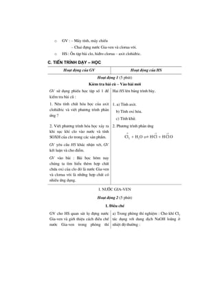 o GV : – M¸y tÝnh, m¸y chiÕu
– Chai ®ùng n−íc Gia-ven vµ clorua v«i.
o HS : ¤n tËp bµi clo, hi®ro clorua – axit clohi®ric.
C. TiÕn tr×nh d¹y – häc
Ho¹t ®éng cña GV Ho¹t ®éng cña HS
Ho¹t ®éng 1 (5 phót)
KØªm tra bµi cò – Vµo bµi míi
GV sö dông phiÕu häc tËp sè 1 ®Ó
kiÓm tra bµi cò :
1. Nªu tÝnh chÊt hãa häc cña axit
clohi®ric vµ viÕt ph−¬ng tr×nh ph¶n
øng ?
Hai HS lªn b¶ng tr×nh bµy.
1. a) TÝnh axit.
b) TÝnh oxi hãa.
c) TÝnh khö.
2. ViÕt ph−¬ng tr×nh hãa häc x¶y ra
khi sôc khÝ clo vµo n−íc vµ tÝnh
SOXH cña clo trong c¸c s¶n phÈm.
GV yªu cÇu HS kh¸c nhËn xÐt, GV
kÕt luËn vµ cho ®iÓm.
GV vµo bµi : Bµi häc h«m nay
chóng ta t×m hiÓu thªm hîp chÊt
chøa oxi cña clo ®ã lµ n−íc Gia-ven
vµ clorua v«i lµ nh÷ng hîp chÊt cã
nhiÒu øng dông.
2. Ph−¬ng tr×nh ph¶n øng
1 1
2 2Cl H O HCl HClO
ο − +
+ +
I. N−íc Gia-ven
Ho¹t ®éng 2 (5 phót)
1. §iÒu chÕ
GV cho HS quan s¸t lä ®ùng n−íc
Gia-ven vµ giíi thiÖu c¸ch ®iÒu chÕ
n−íc Gia-ven trong phßng thÝ
a) Trong phßng thÝ nghiÖm : Cho khÝ Cl2
t¸c dông víi dung dÞch NaOH lo·ng ë
nhiÖt ®é th−êng :
 
