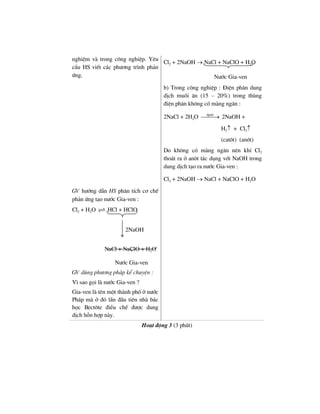 nghiÖm vµ trong c«ng nghiÖp. Yªu
cÇu HS viÕt c¸c ph−¬ng tr×nh ph¶n
øng.
Cl2 + 2NaOH → NaCl + NaClO + H2O
N−íc Gia-ven
b) Trong c«ng nghiÖp : §iÖn ph©n dung
dÞch muèi ¨n (15 – 20%) trong thïng
®iÖn ph©n kh«ng cã mµng ng¨n :
2NaCl + 2H2O ®pdd
⎯⎯⎯→ 2NaOH +
H2↑ + Cl2↑
(cat«t) (an«t)
Do kh«ng cã mµng ng¨n nªn khÝ Cl2
tho¸t ra ë an«t t¸c dông víi NaOH trong
dung dÞch t¹o ra n−íc Gia-ven :
Cl2 + 2NaOH → NaCl + NaClO + H2O
GV h−íng dÉn HS ph©n tÝch c¬ chÕ
ph¶n øng t¹o n−íc Gia-ven :
Cl2 + H2O HCl + HClO
2NaOH
NaCl + NaClO + H2O
N−íc Gia-ven
GV dïng ph−¬ng ph¸p kÓ chuyÖn :
V× sao gäi lµ n−íc Gia-ven ?
Gia-ven lµ tªn mét thµnh phè ë n−íc
Ph¸p mµ ë ®ã lÇn ®Çu tiªn nhµ b¸c
häc Bect«te ®iÒu chÕ ®−îc dung
dÞch hçn hîp nµy.
Ho¹t ®éng 3 (3 phót)
 