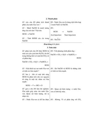 2. Thµnh phÇn
GV yªu cÇu HS ph©n tÝch thµnh
phÇn cña n−íc Gia-ven ?
HS : N−íc Gia-ven lµ dung dÞch hçn hîp
2 muèi NaCl vµ NaClO.
GV : Muèi NaClO lµ muèi t−¬ng
øng cña axit nµo ? Gäi tªn.
HClO → NaClO
HS :
HClO → NaClO
Axit hipoclor¬ Natri hipoclorit
GV : TÝnh SOXH cña clo trong
NaClO
HS :
1
NaClO
+
Ho¹t ®éng 4 (6 phót)
3. TÝnh chÊt
GV ph©n tÝch cho HS thÊy HClO lµ
mét axit yÕu (yÕu h¬n H2CO3) do ®ã
trong kh«ng khÝ (cã mÆt khÝ CO2) sÏ
cã ph¶n øng :
NaClO + CO2 + H2O → NaHCO3 +
HClO
HS : ViÕt ph−¬ng tr×nh ph¶n øng :
NaClO + CO2 + H2O → NaHCO3 +
HClO
GV : Gi¶i thÝch t¹i sao n−íc Gia-ven
cã tÝnh oxi hãa m¹nh ?
GV l−u ý : khi cã mÆt ¸nh s¸ng
HClO bÞ ph©n tÝch cho oxi nguyªn
tö còng lµ mét t¸c nh©n oxi hãa
m¹nh :
HClO as
⎯⎯→ HCl + O
HS : Do NaClO vµ HClO lµ nh÷ng chÊt
cã tÝnh oxi hãa m¹nh.
GV gîi ý cho HS lµm thÝ nghiÖm:
Cho mÈu giÊy mµu vµo n−íc Gia-
ven. Quan s¸t hiÖn t−îng, rót ra
nhËn xÐt.
HS : Quan s¸t hiÖn t−îng → n−íc Gia-
ven cã tÝnh tÈy mµu.
GV : N−íc Gia-ven cã ®Ó l©u ®−îc HS : Kh«ng. V× cã ph¶n øng víi CO2
 