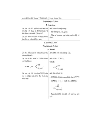 trong kh«ng khÝ kh«ng ? Gi¶i thÝch. trong kh«ng khÝ.
Ho¹t ®éng 5 (3 phót)
4. øng dông
GV yªu cÇu HS nghiªn cøu SGK vµ
liªn hÖ víi thùc tÕ ®Ó kÕt luËn vÒ
øng dông cña n−íc Gia-ven ?
GV giíi thiÖu vÒ c¸ch sö dông thuèc
tÈy cho an toµn vµ hiÖu qu¶.
HS : Nªu c¸c øng dông :
– TÈy tr¾ng v¶i, sîi, giÊy.
– TÈy uÕ chuång tr¹i ch¨n nu«i, nhµ vÖ
sinh…
II. Clorua v«i
Ho¹t ®éng 6 (5 phót)
1. CÊu t¹o
GV cho HS quan s¸t mÉu clorua v«i,
rót ra nhËn xÐt.
HS : ChÊt bét mµu tr¾ng, xèp.
GV viÕt CTPT vµ CTCT cña clorua
v«i lªn b¶ng :
Ca
O Cl
Cl
CaOCl2 vµ
HS : CTPT : CaOCl2
CTCT :
Ca
O Cl
Cl
GV yªu cÇu HS x¸c ®Þnh SOXH cña
clo vµ nhËn xÐt ®iÓm ®Æc biÖt cña
muèi nµy.
HS : Cã thÓ tr¶ lêi
– SOXH lµ 0 (tÝnh trung b×nh theo CTPT)
– SOXH lµ –1 vµ +1 (tÝnh theo CTCT) :
Ca
O Cl
Cl
-1
+1
– Nguyªn tö Ca liªn kÕt víi hai lo¹i gèc
axit :
 