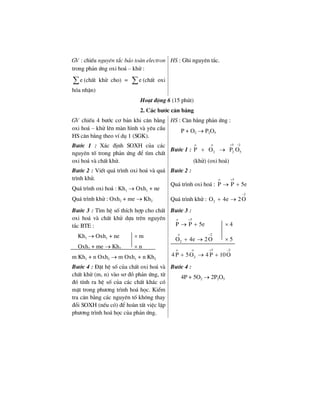 GV : chiÕu nguyªn t¾c b¶o toµn electron
trong ph¶n øng oxi ho¸ – khö :
e∑ (chÊt khö cho) = e∑ (chÊt oxi
hãa nhËn)
HS : Ghi nguyªn t¾c.
Ho¹t ®éng 6 (15 phót)
2. C¸c b−íc c©n b»ng
GV chiÕu 4 b−íc c¬ b¶n khi c©n b»ng
oxi ho¸ – khö lªn mµn h×nh vµ yªu cÇu
HS c©n b»ng theo vÝ dô 1 (SGK).
HS : C©n b»ng ph¶n øng :
P + O2 → P2O5
B−íc 1 : X¸c ®Þnh SOXH cña c¸c
nguyªn tè trong ph¶n øng ®Ó t×m chÊt
oxi ho¸ vµ chÊt khö.
B−íc 1 :
5 2
2 2 5P O P O
ο ο + −
+ →
(khö) (oxi ho¸)
B−íc 2 : ViÕt qu¸ tr×nh oxi ho¸ vµ qu¸
tr×nh khö.
Qu¸ tr×nh oxi ho¸ : Kh1 → Oxh1 + ne
Qu¸ tr×nh khö : Oxh2 + me → Kh2
B−íc 2 :
Qu¸ tr×nh oxi ho¸ :
5
P P 5e
ο +
→ +
Qu¸ tr×nh khö :
2
2O 4e 2O
−
+ →
B−íc 3 : T×m hÖ sè thÝch hîp cho chÊt
oxi ho¸ vµ chÊt khö dùa trªn nguyªn
t¾c BTE :
Kh1 → Oxh1 + ne × m
Oxh2 + me → Kh2 × n
m Kh1 + n Oxh2 → m Oxh1 + n Kh2
B−íc 3 :
5
P P 5e
ο +
→ + × 4
2
2O 4e 2O
ο −
+ → × 5
5 2
24 P 5O 4 P 10O
ο ο + −
+ → +
B−íc 4 : §Æt hÖ sè cña chÊt oxi ho¸ vµ
chÊt khö (m, n) vµo s¬ ®å ph¶n øng, tõ
®ã tÝnh ra hÖ sè cña c¸c chÊt kh¸c cã
mÆt trong ph−¬ng tr×nh ho¸ häc. KiÓm
tra c©n b»ng c¸c nguyªn tè kh«ng thay
®æi SOXH (nÕu cã) ®Ó hoµn tÊt viÖc lËp
ph−¬ng tr×nh ho¸ häc cña ph¶n øng.
B−íc 4 :
4P + 5O2 → 2P2O5
 