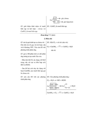 Ca
O Cl
Cl gèc clorua
gèc hipoclorit
GV giíi thiÖu kh¸i niÖm vÒ muèi
hçn t¹p vµ kÕt luËn : clorua v«i
CaOCl2 lµ muèi hçn t¹p.
HS : CaOCl2 lµ muèi hçn t¹p.
Ho¹t ®éng 7 (7 phót)
2. §iÒu chÕ
GV m« t¶ qu¸ tr×nh t¹o ra clorua v«i :
Cho khÝ clo ®i qua v«i t«i hoÆc s÷a
v«i ë kho¶ng 300
C. Yªu cÇu HS viÕt
ph−¬ng tr×nh ph¶n øng.
HS : KhÝ Cl2 + v«i t«i (s÷a v«i)
Cl2 + Ca(OH)2
0
30 C
⎯⎯⎯→ CaOCl2 + H2O
s÷a v«i
GV gîi ý HS ph©n tÝch c¬ chÕ ph¶n
øng t−¬ng tù t¹o n−íc Gia-ven.
– §Çu tiªn khÝ Cl2 t¸c dông víi H2O
trong s÷a v«i t¹o ra hçn hîp axit
HCl vµ HClO.
– Sau ®ã hai axit nµy t¸c dông víi
baz¬ Ca(OH)2 t¹o muèi hçn t¹p gäi
lµ clorua v«i.
GV yªu cÇu HS viÕt c¸c ph−¬ng
tr×nh ph¶n øng
HS : C¸c ph−¬ng tr×nh ph¶n øng :
Cl2 + H2O HCl + HClO
Ca
OH + H ClO
OH + H Cl
Ca
Cl
O Cl
+ 2H2O
Ca(OH)2 + Cl2
0
30 C
⎯⎯⎯→ CaOCl2 + H2O
 