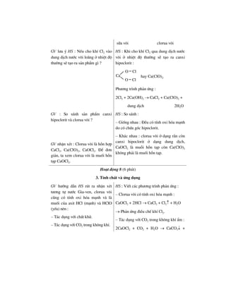 s÷a v«i clorua v«i
GV l−u ý HS : NÕu cho khÝ Cl2 vµo
dung dÞch n−íc v«i lo·ng ë nhiÖt ®é
th−êng sÏ t¹o ra s¶n phÈm g× ?
HS : Khi cho khÝ Cl2 qua dung dÞch n−íc
v«i ë nhiÖt ®é th−êng sÏ t¹o ra canxi
hipoclorit :
Ca
O Cl
O Cl
hay Ca(ClO)2
Ph−¬ng tr×nh ph¶n øng :
2Cl2 + 2Ca(OH)2 → CaCl2 + Ca(ClO)2 +
dung dÞch 2H2O
GV : So s¸nh s¶n phÈm canxi
hipoclorit vµ clorua v«i ?
GV nhËn xÐt : Clorua v«i lµ hçn hîp
CaCl2, Ca(ClO)2, CaOCl2. §Ó ®¬n
gi¶n, ta xem clorua v«i lµ muèi hçn
t¹p CaOCl2.
HS : So s¸nh :
– Gièng nhau : §Òu cã tÝnh oxi hãa m¹nh
do cã chøa gãc hipoclorit.
– Kh¸c nhau : clorua v«i ë d¹ng r¾n cßn
canxi hipoclorit ë d¹ng dung dÞch,
CaOCl2 lµ muçi hçn t¹p cßn Ca(ClO)2
kh«ng ph¶i lµ muèi hçn t¹p.
Ho¹t ®éng 8 (6 phót)
3. TÝnh chÊt vµ øng dông
GV h−íng dÉn HS rót ra nhËn xÐt
t−¬ng tù n−íc Gia-ven, clorua v«i
còng cã tÝnh oxi hãa m¹nh vµ lµ
muèi cña axit HCl (m¹nh) vµ HClO
(yÕu) nªn :
– T¸c dông víi chÊt khö.
– T¸c dông víi CO2 trong kh«ng khÝ.
HS : ViÕt c¸c ph−¬ng tr×nh ph¶n øng :
– Clorua v«i cã tÝnh oxi hãa m¹nh :
CaOCl2 + 2HCl → CaCl2 + Cl2↑ + H2O
→ Ph¶n øng ®iÒu chÕ khÝ Cl2.
– T¸c dông víi CO2 trong kh«ng khÝ Èm :
2CaOCl2 + CO2 + H2O → CaCO3↓ +
 