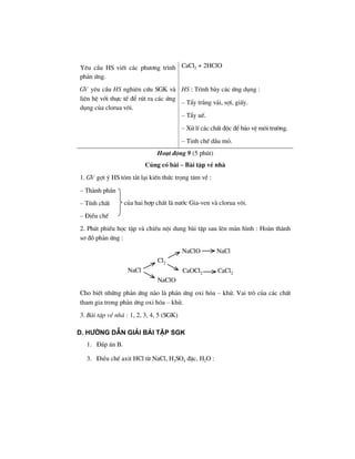 Yªu cÇu HS viÕt c¸c ph−¬ng tr×nh
ph¶n øng.
CaCl2 + 2HClO
GV yªu cÇu HS nghiªn cøu SGK vµ
liªn hÖ víi thùc tÕ ®Ó rót ra c¸c øng
dông cña clorua v«i.
HS : Tr×nh bµy c¸c øng dông :
– TÈy tr¾ng v¶i, sîi, giÊy.
– TÈy uÕ.
– Xö lÝ c¸c chÊt ®éc ®Ó b¶o vÖ m«i tr−êng.
– Tinh chÕ dÇu má.
Ho¹t ®éng 9 (5 phót)
Cñng cè bµi – Bµi tËp vÒ nhµ
1. GV gîi ý HS tãm t¾t l¹i kiÕn thøc träng t©m vÒ :
– Thµnh phÇn
– TÝnh chÊt
– §iÒu chÕ
2. Ph¸t phiÕu häc tËp vµ chiÕu néi dung bµi tËp sau lªn mµn h×nh : Hoµn thµnh
s¬ ®å ph¶n øng :
NaCl
Cl2
NaClO NaCl
CaOCl2 CaCl2
NaClO
Cho biÕt nh÷ng ph¶n øng nµo lµ ph¶n øng oxi hãa – khö. Vai trß cña c¸c chÊt
tham gia trong ph¶n øng oxi hãa – khö.
3. Bµi tËp vÒ nhµ : 1, 2, 3, 4, 5 (SGK)
D. H−íng dÉn gi¶i bμi tËp SGK
1. §¸p ¸n B.
3. §iÒu chÕ axit HCl tõ NaCl, H2SO4 ®Æc, H2O :
cña hai hîp chÊt lµ n−íc Gia-ven vµ clorua v«i.
 