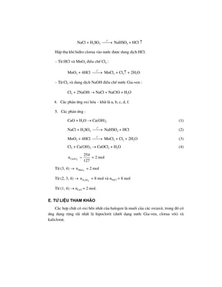 NaCl + H2SO4
0
t
⎯⎯→ NaHSO4 + HCl ↑
HÊp thô khÝ hi®ro clorua vµo n−íc ®−îc dung dÞch HCl.
– Tõ HCl vµ MnO2 ®iÒu chÕ Cl2 :
MnO2 + 4HCl
0
t
⎯⎯→ MnCl2 + Cl2↑ + 2H2O
– Tõ Cl2 vµ dung dÞch NaOH ®iÒu chÕ n−íc Gia-ven :
Cl2 + 2NaOH → NaCl + NaClO + H2O
4. C¸c ph¶n øng oxi hãa – khö lµ a, b, c, d, f.
5. C¸c ph¶n øng :
CaO + H2O → Ca(OH)2 (1)
NaCl + H2SO4
0
t
⎯⎯→ NaHSO4 + HCl (2)
MnO2 + 4HCl
0
t
⎯⎯→ MnCl2 + Cl2 + 2H2O (3)
Cl2 + Ca(OH)2 → CaOCl2 + H2O (4)
2CaOCl
254
n
127
= = 2 mol
Tõ (3, 4) → 2MnOn = 2 mol
Tõ (2, 3, 4) → 2 4H SOn = 8 mol vµ nNaCl = 8 mol
Tõ (1, 4) → nCaO = 2 mol.
E. T− liÖu tham kh¶o
C¸c hîp chÊt cã oxi bÒn nhÊt cña halogen lµ muèi cña c¸c oxiaxit, trong ®ã cã
øng dông réng r·i nhÊt lµ hipoclorit (d−íi d¹ng n−íc Gia-ven, clorua v«i) vµ
kaliclorat.
 