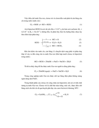 ViÖc ®iÒu chÕ n−íc Gia-ven, clorua v«i vµ clorat ®Òu xuÊt ph¸t tõ c©n b»ng cña
clo trong n−íc (n−íc clo) :
Cl2 + HOH HCl + HClO (1)
Axit hipoclor¬ HClO lµ axit rÊt yÕu (Ka = 5.10–8
), yÕu h¬n axit cacbonic (K1 =
4,5.10–7
vµ K2 = 5,6.10–11
), kh«ng bÒn, bÞ ph©n hñy theo ba h−íng kh¸c nhau tïy
theo ®iÒu kiÖn ph¶n øng :
2
o
o
as
CaCl khan
2 2
t
370 C
HCl + O (2)
HClO Cl O + H O (3)
HCl + HClO (4)≈
⎯⎯⎯⎯→
⎯⎯⎯⎯⎯→
⎯⎯⎯⎯→
Khi cho kiÒm vµo n−íc clo, c©n b»ng (1) chuyÓn dÞch sang ph¶i vµ ph¶n øng
thùc tÕ x¶y ra ®Õn cïng cho ta n−íc Gia-ven (hçn hîp muèi clorua vµ hipoclorit
trong n−íc).
HCl + HClO + 2NaOH → NaCl + NaClO + 2H2O (5)
Tõ ®ã ta thÊy r»ng ®Ó thu ®−îc n−íc Gia-ven ng−êi ta dïng ph¶n øng :
Cl2 + 2NaOH (nguéi) → NaCl + NaClO + H2O (6)
Trong c«ng nghiÖp n−íc Gia-ven ®−îc chÕ t¹o b»ng ®iÖn ph©n kh«ng mµng
ng¨n dung dÞch NaCl.
Trong thµnh phÇn cña clorua v«i còng chøa ion hipoclorit, nªn nã cã tÝnh chÊt
t−¬ng tù n−íc Gia-ven. Clorua v«i lµ chÊt bét mµu tr¾ng, mïi xèc, ®−îc ®iÒu chÕ
b»ng c¸ch cho khÝ clo ®i qua huyÒn phï ®Æc cña canxi hicloxit ë kho¶ng 300
C :
Cl2 + Ca(OH)2
0
30 C
⎯⎯⎯→ Ca
O Cl
Cl
+ H2 O (7)
 