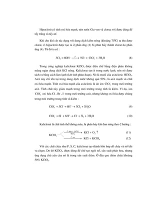 Hipoclorit cã tÝnh oxi hãa m¹nh, nªn n−íc Gia-ven vµ clorua v«i ®−îc dïng ®Ó
tÈy tr¾ng vµ tÈy uÕ.
Khi cho khÝ clo t¸c dông víi dung dÞch kiÒm nãng (kho¶ng 700
C) ta thu ®−îc
clorat, v× hipoclorit ®−îc t¹o ra ë ph¶n øng (1) bÞ ph©n hñy thµnh clorat do ph¶n
øng (4). Tõ ®ã ta cã :
3Cl2 + 6OH– 0
t
⎯⎯→ 5Cl–
+ 3ClO−
+ 3H2O (8)
Trong c«ng nghiÖp kaliclorat KClO3 ®−îc ®iÒu chÕ b»ng ®iÖn ph©n kh«ng
mµng ng¨n dung dÞch KCl nãng. Kaliclorat tan Ýt trong n−íc l¹nh, nªn nã ®−îc
t¸ch ra b»ng c¸ch lµm l¹nh (kÕt tinh ph©n ®o¹n). Nã lµ muèi cña axitcloric HClO3.
Axit nµy chØ tån t¹i trong dung dÞch n−íc kh«ng qu¸ 50%, lµ axit m¹nh vµ chÊt
oxi hãa m¹nh. TÝnh oxi hãa m¹nh cña axitcloric lµ do ion 3ClO−
trong m«i tr−êng
axit. TÝnh chÊt nµy gi¶m m¹nh trong m«i tr−êng trung tÝnh lµ kiÒm. VÝ dô, ion
3ClO−
oxi hãa Cl–
, Br–
, I–
trong m«i tr−êng axit, nh−ng kh«ng oxi hãa ®−îc chóng
trong m«i tr−êng trung tÝnh vµ kiÒm :
3ClO−
+ 5Cl–
+ 6H+
→ 3Cl2 + 3H2O (9)
3ClO−
+ 6I–
+ 6H+
→ Cl–
+ 3I2 + 3H2O (10)
Kaliclorat lµ chÊt tinh thÓ kh«ng mµu, bÞ ph©n hñy khi ®un nãng theo 2 h−íng :
0 0
2
0
t thÊp (–250 C)
2MnO
3
t cao
4
KCl O (11)
KClO
KCl KClO (12)
⎯⎯⎯⎯⎯⎯→ + ↑
⎯⎯⎯⎯⎯→ +
Víi c¸c chÊt ch¸y nh− P, S, C, kaliclorat t¹o thµnh hçn hîp dÔ ch¸y vµ næ khi
va ch¹m. Do ®ã KClO3, ®−îc dïng ®Ó chÕ t¹o ngßi næ, s¶n xuÊt ph¸o hoa, nh−ng
øng dông chñ yÕu cña nã lµ trong s¶n xuÊt diªm. ë ®Çu que diªm chøa kho¶ng
50% KClO3.
 