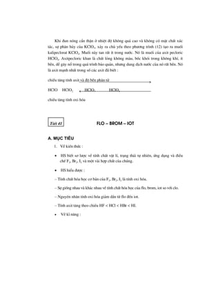 Khi ®un nãng cÈn thËn ë nhiÖt ®é kh«ng qu¸ cao vµ kh«ng cã mÆt chÊt xóc
t¸c, sù ph©n hñy cña KClO3, x¶y ra chñ yÕu theo ph−¬ng tr×nh (12) t¹o ra muèi
kalipeclorat KClO4. Muèi nµy tan rÊt Ýt trong n−íc. Nã lµ muèi cña axit pecloric
HClO4. Axitpecloric khan lµ chÊt láng kh«ng mµu, bèc khãi trong kh«ng khÝ, Ýt
bÒn, dÔ g©y næ trong qu¸ tr×nh b¶o qu¶n, nh−ng dung dÞch n−íc cña nã rÊt bÒn. Nã
lµ axit m¹nh nhÊt trong sè c¸c axit ®· biÕt :
chiÒu t¨ng tÝnh axit vµ ®é bÒn ph©n tö
HClO HClO2 HClO3 HClO4
chiÒu t¨ng tÝnh oxi hãa
TiÕt 41 Flo – Brom – iot
A. Môc tiªu
1. VÒ kiÕn thøc :
• HS biÕt s¬ l−îc vÒ tÝnh chÊt vËt lÝ, tr¹ng th¸i tù nhiªn, øng dông vµ ®iÒu
chÕ F2, Br2, I2 vµ mét vµi hîp chÊt cña chóng.
• HS hiÓu ®−îc :
– TÝnh chÊt hãa häc c¬ b¶n cña F2, Br2, I2 lµ tÝnh oxi hãa.
– Sù gièng nhau vµ kh¸c nhau vÒ tÝnh chÊt hãa häc cña flo, brom, iot so víi clo.
– Nguyªn nh©n tÝnh oxi hãa gi¶m dÇn tõ flo ®Õn iot.
– TÝnh axit t¨ng theo chiÒu HF < HCl < HBr < HI.
• VÒ kÜ n¨ng :
 