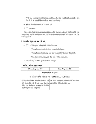 • ViÕt c¸c ph−¬ng tr×nh hãa häc minh häa cho tÝnh chÊt hãa häc cña F2, Cl2,
Br2, I2 vµ so s¸nh kh¶ n¨ng ho¹t ®éng cña chóng.
• Quan s¸t thÝ nghiÖm, rót ra nhËn xÐt.
3. VÒ gi¸o dôc
HiÓu biÕt vÒ c¸c øng dông cña c¸c ®¬n chÊt halogen vµ mét vµi hîp chÊt cña
chóng trong thùc tÕ, còng nh− mÆt tr¸i vÒ sù ¶nh h−ëng ®èi víi m«i tr−êng cña c¸c
chÊt ®−îc biÕt.
B. ChuÈn bÞ cña GV vμ HS
o GV : – M¸y tÝnh, m¸y chiÕu, phiÕu häc tËp.
– ThÝ nghiÖm so s¸nh ®é ho¹t ®éng cña halogen.
– ThÝ nghiÖm vÒ sù th¨ng hoa cña iot, axit HF ¨n mßn thñy tinh.
– C¸c phÇn mÒm, b¨ng, ®Üa d¹y häc vÒ flo, brom, iot.
o HS : ¤n tËp bµi kh¸i qu¸t vÒ nhãm halogen.
C. TiÕn tr×nh d¹y – häc
Ho¹t ®éng cña GV Ho¹t ®éng cña HS
Ho¹t ®éng 1 (10 phót)
I. tÝnh chÊt vËt lÝ vµ tr¹ng th¸i tù nhiªn
GV h−íng dÉn HS nghiªn cøu SGK ®Ó
biÕt tÝnh chÊt vËt lÝ vµ tr¹ng th¸i tù
nhiªn cña flo, brom, iot vµ yªu cÇu ®iÒn
c¸c th«ng tin vµo b¶ng sau :
HS th¶o luËn theo nhãm vµ cö ®¹i diÖn
c¸c nhãm ®iÒn vµo b¶ng sau :
 