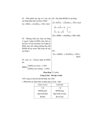 GV : Ph¸t phiÕu häc tËp sè 3 yªu cÇu
c©n b»ng ph¶n øng sau theo 4 b−íc :
Cu + HNO3 → Cu(NO3)2 + NO + H2O
HS : X¸c ®Þnh SOXH vµ c©n b»ng :
5 2 2
3 3 2 2Cu H N O Cu(NO ) N O H O
ο + + +
+ → + +
2
Cu Cu 2e
ο +
→ + × 3
5 2
N 3e N
+ +
+ → × 2
3Cu+2HNO3 →3Cu(NO3)2 +2NO+H2O
GV : Ph−¬ng tr×nh nµy ch−a c©n b»ng
v× ngoµi 2 ph©n tö HNO3 lµm chÊt oxi
ho¸ th× ë vÕ tr¸i cÇn thªm vµo 6 ph©n tö
HNO3 lµm m«i tr−êng (kh«ng thay ®æi
SOXH) ®Ó t¹o muèi. H·y hoµn tÊt viÖc
c©n b»ng ? HS :
3Cu + 8HNO3 → 3Cu(NO3)2 + 2NO +
4H2O
GV nhËn xÐt : Trong 8 ph©n tö HNO3
th× :
8HNO3
3
3 3
2HNO (oxi ho¸) 2NO
6HNO (m«i tr−êng) 6NO−
→⎧⎪
⎨
→⎪⎩
Ho¹t ®éng 7 (3 phót)
Cñng cè bµi – bµi tËp vÒ nhµ
• GV cñng cè toµn bé tiÕt thø nhÊt, l−u ý HS :
1. Ph©n biÖt c¸c kh¸i niÖm vÒ ph¶n øng oxi ho¸ – khö :
ChÊt oxi ho¸ ChÊt khö
+ ne
SOXH gi¶m
Qu¸ tr×nh khö
BÞ khö
– ne
SOXH t¨ng
Qu¸ tr×nh oxi ho¸
BÞ oxi ho¸
 