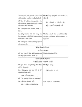 HS : §é ho¹t ®éng hãa häc cña F > Cl
> Br > I.
Tõ b¶ng trªn, GV yªu cÇu HS so s¸nh
®é ho¹t ®éng hãa häc cña F, Cl, Br, I.
GV lµm thÝ nghiÖm chøng minh : clo
®Èy brom ra khái muèi NaBr, brom
®Èy iot ra khái muèi NaI.
GV kÕt luËn vÒ tÝnh oxi hãa cña F, Cl,
Br, I.
1 1
2 2
1 1
2 2
Cl 2Na Br 2Na Cl Br
Br 2Na I 2Na Br I
ο − − ο
ο − − ο
+ → +
+ → +
Sau ®ã giíi thiÖu tÝnh chÊt riªng cña
iot : t¸c dông víi hå tinh bét t¹o thµnh
hîp chÊt cã mµu xanh.
HS nhËn xÐt : I2 lµm xanh hå tinh bét
→ Dïng I2 ®Ó nhËn biÕt hå tinh bét vµ
ng−îc l¹i.
GV h−íng dÉn HS lµm thÝ nghiÖm vµ
rót ra nhËn xÐt.
Ho¹t ®éng 3 (5 phót)
iiI. øng dông
GV yªu cÇu HS ®äc SGK vµ tãm t¾t
c¸c øng dông cña flo, brom, iot.
HS th¶o luËn theo SGK.
Ho¹t ®éng 4 (10 phót)
IV. §iÒu chÕ vµ s¶n xuÊt
GV giíi thiÖu c¸c ph−¬ng ph¸p ®iÒu
chÕ vµ s¶n xuÊt :
HS : Nghe gi¶ng.
F2 : §iÖn ph©n hçn hîp KF vµ HF
(kh«ng cã mÆt n−íc)
2HF ®p
⎯⎯→ H2 + F2
GV : T¹i sao ph¶i kh«ng cã mÆt n−íc ?
2HF ®p
⎯⎯→ H2 + F2
Br2 : s¶n xuÊt tõ n−íc biÓn :
Cl2 + 2NaBr → 2NaCl + Br2
Cl2 + 2NaBr → 2NaCl + Br2
 