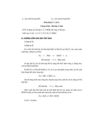 I2 : s¶n xuÊt tõ rong biÓn. I2 : s¶n xuÊt tõ rong biÓn.
Ho¹t ®éng 5 (5 phót)
Cñng cè bµi – Bµi tËp vÒ nhµ
• GV sö dông c¸c bµi tËp 1, 2, 3 (SGK) ®Ó cñng cè bµi häc.
• Bµi tËp vÒ nhµ : 4, 5, 6, 7, 8, 9, 10, 11 (SGK)
D. H−íng dÉn gi¶i bμi tËp SGK
1. §¸p ¸n D.
2. §¸p ¸n B.
5. a) Cho hå tinh bét vµo hçn hîp NaCl vµ NaI råi sôc khÝ Cl2 vµo, mµu xanh
xuÊt hiÖn, chøng tá cã NaI :
Cl2 + 2NaI → 2NaCl + I2
Hå tinh bét 2I
⎯⎯→ Mµu xanh.
b) Sôc khÝ Cl2 d− vµo hçn hîp ®Ó t¸c dông hÕt NaI. §un nãng, I2 th¨ng hoa,
cßn l¹i NaCl tinh khiÕt.
6. KhÝ Cl2 oxi hãa KI thµnh I2. Cl2 vµ I2 tan mét phÇn trong n−íc, do ®ã xuÊt
hiÖn dung dÞch mµu vµng n©u :
Cl2 + 2KI → 2KCl + I2
Sau ®ã dung dÞch mµu vµng n©u chuyÓn sang mµu xanh do iot t¸c dông víi hå
tinh bét :
Hå tinh bét 2I
⎯⎯→ Mµu xanh.
Mµu xanh dÇn dÇn biÕn mÊt do mét phÇn khÝ Cl2 t¸c dông víi n−íc t¹o ra
HClO lµ chÊt oxi hãa m¹nh lµm mÊt mµu xanh cña hå tinh bét vµ iot :
Cl2 + H2O HCl + HClO
7. C% = 55,86%.
 