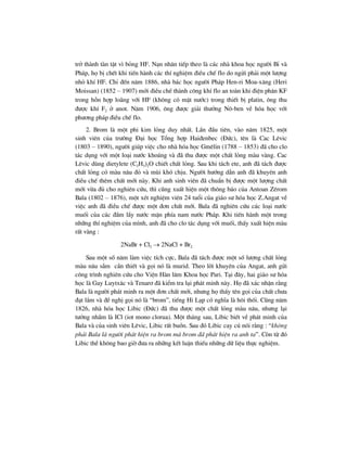 trë thµnh tµn tËt v× báng HF. N¹n nh©n tiÕp theo lµ c¸c nhµ khoa häc ng−êi BØ vµ
Ph¸p, hä bÞ chÕt khi tiÕn hµnh c¸c thÝ nghiÖm ®iÒu chÕ flo do ngöi ph¶i mét l−îng
nhá khÝ HF. ChØ ®Õn n¨m 1886, nhµ b¸c häc ng−êi Ph¸p Hen-ri Moa-x¨ng (Heri
Moissan) (1852 – 1907) míi ®iÒu chÕ thµnh c«ng khÝ flo an toµn khi ®iÖn ph©n KF
trong hçn hîp lo·ng víi HF (kh«ng cã mÆt n−íc) trong thiÕt bÞ platin, «ng thu
®−îc khÝ F2 ë anot. N¨m 1906, «ng ®−îc gi¶i th−ëng N«-ben vÒ hãa häc víi
ph−¬ng ph¸p ®iÒu chÕ flo.
2. Brom lµ mét phi kim láng duy nhÊt. LÇn ®Çu tiªn, vµo n¨m 1825, mét
sinh viªn cña tr−êng §¹i häc Tæng hîp Hai®enbec (§øc), tªn lµ Cac Lªvic
(1803 – 1890), ng−êi gióp viÖc cho nhµ hãa häc Gmªlin (1788 – 1853) ®· cho clo
t¸c dông víi mét lo¹i n−íc kho¸ng vµ ®· thu ®−îc mét chÊt láng mµu vµng. Cac
Lªvic dïng dietylete (C2H5)2O chiÕt chÊt láng. Sau khi t¸ch ete, anh ®· t¸ch ®−îc
chÊt láng cã mµu n©u ®á vµ mïi khã chÞu. Ng−êi h−íng dÉn anh ®· khuyªn anh
®iÒu chÕ thªm chÊt míi nµy. Khi anh sinh viªn ®· chuÈn bÞ ®−îc mét l−îng chÊt
míi võa ®ñ cho nghiªn cøu, th× còng xuÊt hiÖn mét th«ng b¸o cña Antoan Zªrom
Bala (1802 – 1876), mét xÐt nghiÖm viªn 24 tuæi cña gi¸o s− hãa häc Z.Angat vÒ
viÖc anh ®· ®iÒu chÕ ®−îc mét ®¬n chÊt míi. Bala ®· nghiªn cøu c¸c lo¹i n−íc
muèi cña c¸c ®Çm lÇy n−íc mÆn phÝa nam n−íc Ph¸p. Khi tiÕn hµnh mét trong
nh÷ng thÝ nghiÖm cña m×nh, anh ®· cho clo t¸c dông víi muèi, thÊy xuÊt hiÖn mµu
rÊt vµng :
2NaBr + Cl2 → 2NaCl + Br2
Sau mét sè n¨m lµm viÖc tÝch cùc, Bala ®· t¸ch ®−îc mét sè l−îng chÊt láng
mµu n©u sÉm cÇn thiÕt vµ gäi nã lµ murid. Theo lêi khuyªn cña Angat, anh göi
c«ng tr×nh nghiªn cøu cho ViÖn Hµn l©m Khoa häc Pari. T¹i ®©y, hai gi¸o s− hãa
häc lµ Gay Luytx¨c vµ Tenar¬ ®· kiÓm tra l¹i ph¸t minh nµy. Hä ®· x¸c nhËn r»ng
Bala lµ ng−êi ph¸t minh ra mét ®¬n chÊt míi, nh−ng hä thÊy tªn gäi cña chÊt ch−a
®¹t l¾m vµ ®Ò nghÞ gäi nã lµ “brom”, tiÕng Hi L¹p cã nghÜa lµ h«i thèi. Còng n¨m
1826, nhµ hãa häc Libic (§øc) ®· thu ®−îc mét chÊt láng mµu n©u, nh−ng l¹i
t−ëng nhÇm lµ ICl (iot mono clorua). Mét th¸ng sau, Libic biÕt vÒ ph¸t minh cña
Bala vµ cña sinh viªn Lªvic, Libic rÊt buån. Sau ®ã Libic cay có nãi r»ng : “kh«ng
ph¶i Bala lµ ng−êi ph¸t hiÖn ra brom mµ brom ®· ph¸t hiÖn ra anh ta”. Cßn tõ ®ã
Libic thÒ kh«ng bao giê ®−a ra nh÷ng kÕt luËn thiÕu nh÷ng d÷ liÖu thùc nghiÖm.
 