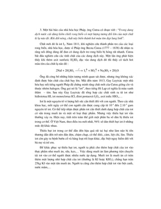 3. Mét bµi b¸o cña nhµ hãa häc Ph¸p, «ng Cutoa cã ®o¹n viÕt : “Trong dung
dÞch n−íc c¸i dïng kiÒm chiÕt rong biÓn cã mét l−îng t−¬ng ®èi lín cña mét chÊt
k× l¹ nµo ®ã. Khi ®èt nãng, chÊt nµy biÕn thµnh h¬i mµu tÝm ®Ñp lung linh”.
ChÊt míi ®ã lµ iot I2. N¨m 1811, khi nghiªn cøu thµnh phÇn tro cña c¸c lo¹i
rong biÓn, nhµ hãa häc, d−îc sÜ Ph¸p «ng Becna Cutoa (1777 – 1838) ®· nhËn ra
r»ng nåi ®ång dïng ®Ó ®un c« dung dÞch tro rong biÓn bÞ háng rÊt nhanh. Cutoa
b¾t ®Çu nghiªn cøu c¸c tÝnh chÊt cña c¸c dung dÞch nµy. Mét lÇn «ng ph¸t hiÖn
thÊy khi thªm axit sunfuric H2SO4 ®Æc vµo dung dÞch ®ã th× thÊy cã t¸ch h¬i
mµu tÝm cña chÊt l¹ nµo ®ã :
2NaI + 2H2SO4
0
t
⎯⎯→ I2↑ + SO2↑ + Na2SO4 + 2H2O
¤ng ®· c«ng bè nh÷ng hiÖn t−îng m×nh quan s¸t ®−îc, nh−ng «ng kh«ng x¸c
®Þnh ®−îc b¶n chÊt cña chÊt bay lªn. M·i ®Õn n¨m 1813, Gay Luytx¨c mét nhµ
hãa häc næi tiÕng ng−êi Ph¸p ®· chøng minh r»ng chÊt míi cña Cutoa gièng clo vµ
thuéc nhãm halogen. ¤ng gäi nã lµ “iot”, theo tiÕng Hi L¹p cã nghÜa lµ mµu xanh
thÉm – tÝm. Sau nµy Gay Luytx¨c ®· tæng hîp c¸c chÊt sinh ra tõ iot nh−
hi®roiotua HI, iot monoclorua ICl, ®iiot pentaoxit I2O5, axit iodic HIO3,…
Iot lµ mét nguyªn tè vi l−îng hÕt søc cÇn thiÕt ®èi víi con ng−êi. Theo c¸c nhµ
khoa häc, mçi ngµy c¬ thÓ con ng−êi cÇn ®−îc cung cÊp tõ 10–4
®Õn 2.10–4
gam
nguyªn tè iot. C¬ thÓ tiÕp nhËn ®−îc phÇn iot cÇn thiÕt d−íi d¹ng hîp chÊt cña iot
cã s½n trong muèi ¨n vµ mét sè lo¹i thùc phÈm. Nh−ng viÖc thiÕu hôt iot vÉn
th−êng x¶y ra. HiÖn nay, tÝnh trªn toµn thÕ giíi mét phÇn ba sè d©n bÞ thiÕu iot
trong c¬ thÓ. ë ViÖt Nam, theo ®iÒu tra míi nhÊt, 94% sè d©n thiÕt hôt iot ë nh÷ng
møc ®é kh¸c nhau.
ThiÕu hôt iot trong c¬ thÓ dÉn ®Õn hËu qu¶ rÊt tai h¹i nh− lµm n·o bÞ tæn
th−¬ng dÉn ®Õn trë nªn ®Çn ®én, chËm ch¹p, cã thÓ ®iÕc, c©m, liÖt chi, lïn. ThiÕu
iot cßn g©y ra bÖnh b−íu cæ vµ hµng lo¹t rèi lo¹n kh¸c, ®Æc biÖt nguy hiÓm ®èi víi
bµ mÑ vµ trÎ em.
§Ó kh¾c phôc sù thiÕu hôt iot, ng−êi ta ph¶i cho thªm hîp chÊt cña iot vµo
thùc phÈm nh− muèi ¨n, s÷a, kÑo,… ViÖc dïng muèi ¨n lµm ph−¬ng tiÖn chuyÓn
t¶i iot vµo c¬ thÓ ng−êi ®−îc nhiÒu n−íc ¸p dông. Muèi iot lµ muèi ¨n cã trén
thªm mét l−îng nhá hîp chÊt cña iot (th−êng lµ KI hoÆc KIO3), ch¼ng h¹n trén
25kg KI vµo mét tÊn muèi ¨n. Ng−êi ta còng cho thªm hîp chÊt iot vµo bét canh,
n−íc m¾m,…
 
