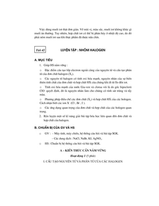 ViÖc dïng muèi iot thËt ®¬n gi¶n. VÒ mïi vÞ, mµu s¾c, muèi iot kh«ng kh¸c g×
muèi ¨n th−êng. Tuy nhiªn, hîp chÊt iot cã thÓ bÞ ph©n hñy ë nhiÖt ®é cao, do ®ã
ph¶i nªm muèi iot sau khi thùc phÈm ®· ®−îc nÊu chÝn.
TiÕt 42 LuyÖn tËp : Nhãm halogen
A. Môc tiªu
1. Gióp HS n¾m v÷ng :
o §Æc ®iÓm cÊu t¹o líp electron ngoµi cïng cña nguyªn tö vµ cÊu t¹o ph©n
tö cña ®¬n chÊt halogen (X2).
o C¸c nguyªn tè halogen cã tÝnh oxi hãa m¹nh, nguyªn nh©n cña sù biÕn
thiªn tÝnh chÊt cña ®¬n chÊt vµ hîp chÊt HX cña chóng khi ®i tõ flo ®Õn iot.
o TÝnh oxi hãa m¹nh cña n−íc Gia-ven vµ clorua v«i lµ do gèc hipoclorit
ClO–
quyÕt ®Þnh, ®ã lµ nguyªn nh©n lµm cho chóng cã tÝnh s¸t trïng vµ tÈy
mµu.
o Ph−¬ng ph¸p ®iÒu chÕ c¸c ®¬n chÊt (X2) vµ hîp chÊt HX cña c¸c hologen.
C¸ch nhËn biÕt c¸c ion X–
(Cl–
, Br–
, I–
).
o C¸c øng dông quan träng cña ®¬n chÊt vµ hîp chÊt cña c¸c hologen quan
träng.
2. RÌn luyÖn mét sè kÜ n¨ng gi¶i bµi tËp hãa häc liªn quan ®Õn ®¬n chÊt vµ
hîp chÊt cña halogen.
B. ChuÈn bÞ cña GV vμ HS
o GV : – M¸y tÝnh, m¸y chiÕu, hÖ thèng c©u hái vµ bµi tËp SGK.
– C¸c dung dÞch : NaCl, NaBr, KI, AgNO3.
o HS : ChuÈn bÞ hÖ thèng c©u hái vµ bµi tËp SGK.
A – KiÕn thøc cÇn n¾m v÷ng
Ho¹t ®éng 1 (5 phót)
I. CÊu t¹o nguyªn tö vµ ph©n tö cña c¸c halogen
 