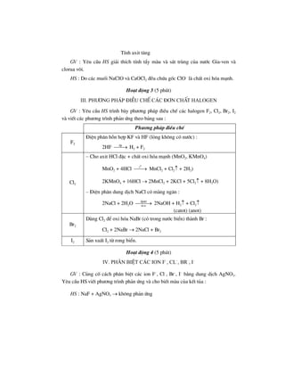 TÝnh axit t¨ng
GV : Yªu cÇu HS gi¶i thÝch tÝnh tÈy mµu vµ s¸t trïng cña n−íc Gia-ven vµ
clorua v«i.
HS : Do c¸c muèi NaClO vµ CaOCl2 ®Òu chøa gèc ClO–
lµ chÊt oxi hãa m¹nh.
Ho¹t ®éng 3 (5 phót)
III. Ph−¬ng ph¸p ®iÒu chÕ c¸c ®¬n chÊt hAlogen
GV : Yªu cÇu HS tr×nh bµy ph−¬ng ph¸p ®iÒu chÕ c¸c halogen F2, Cl2, Br2, I2
vµ viÕt c¸c ph−¬ng tr×nh ph¶n øng theo b¶ng sau :
Ph−¬ng ph¸p ®iÒu chÕ
F2
§iÖn ph©n hçn hîp KF vµ HF (láng kh«ng cã n−íc) :
2HF ®p
⎯⎯→ H2 + F2
Cl2
– Cho axit HCl ®Æc + chÊt oxi hãa m¹nh (MnO2, KMnO4)
MnO2 + 4HCl
0
t
⎯⎯→ MnCl2 + Cl2↑ + 2H2)
2KMnO4 + 16HCl → 2MnCl2 + 2KCl + 5Cl2↑ + 8H2O)
– §iÖn ph©n dung dÞch NaCl cã mµng ng¨n :
2NaCl + 2H2O ®pdd
m.n
⎯⎯⎯→ 2NaOH + H2↑ + Cl2↑
(catot) (anot)
Br2
Dïng Cl2 ®Ó oxi hãa NaBr (cã trong n−íc biÓn) thµnh Br :
Cl2 + 2NaBr → 2NaCl + Br2
I2 S¶n xuÊt I2 tõ rong biÓn.
Ho¹t ®éng 4 (5 phót)
IV. Ph©n biÖt c¸c ion F–
, Cl–
, Br–
, I–
GV : Cñng cè c¸ch ph©n biÖt c¸c ion F–
, Cl–
, Br–
, I–
b»ng dung dÞch AgNO3.
Yªu cÇu HS viÕt ph−¬ng tr×nh ph¶n øng vµ cho biÕt mµu cña kÕt tña :
HS : NaF + AgNO3 → kh«ng ph¶n øng
 