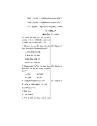 NaCl + AgNO3 → AgCl↓ (mµu tr¾ng) + NaNO3
NaBr + AgNO3 → AgBr↓ (mµu vµng) + NaNO3
NaI + AgNO3 → AgI↓ (mµu vµng ®Ëm) + NaNO3
B – Bμi tËp
Ho¹t ®éng 5 (10 phót)
GV chiÕu lÇn l−ît c¸c bµi tËp tr¾c
nghiÖm 1, 2, 3, 4 (SGK) lªn mµn h×nh
vµ h−íng dÉn HS ph©n tÝch tr¶ lêi.
1. D·y axit nµo sau ®©y ®−îc s¾p xÕp
®óng theo thø tù tÝnh axit gi¶m dÇn ?
A. HCl, HBr, HI, HF.
B. HBr, HI, HF, HCl.
C. HI, HBr, HCl, HF.
D. HF, HCl, HBr, HI.
HS : §¸p ¸n C.
2. §æ dung dÞch AgNO3 vµo dung dÞch
muèi nµo sau ®©y sÏ kh«ng cã ph¶n
øng ?
A. NaF B. NaCl
C. NaBr D. NaI
HS : §¸p ¸n A.
3. Trong ph¶n øng hãa häc sau :
SO2 + Br2 + 2H2O → H2SO4 + 2HBr
brom ®ãng vai trß :
A. ChÊt khö.
B. ChÊt oxi hãa.
C. Võa lµ chÊt oxi hãa, võa lµ chÊt
HS : §¸p ¸n B.
 
