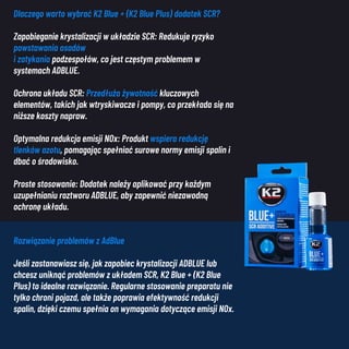 Dlaczego warto wybrać K2 Blue + (K2 Blue Plus) dodatek SCR?
Zapobieganie krystalizacji w układzie SCR: Redukuje ryzyko
powstawania osadów
i zatykania podzespołów, co jest częstym problemem w
systemach ADBLUE.
Ochrona układu SCR: Przedłuża żywotność kluczowych
elementów, takich jak wtryskiwacze i pompy, co przekłada się na
niższe koszty napraw.
Optymalna redukcja emisji NOx: Produkt wspiera redukcję
tlenków azotu, pomagając spełniać surowe normy emisji spalin i
dbać o środowisko.
Proste stosowanie: Dodatek należy aplikować przy każdym
uzupełnianiu roztworu ADBLUE, aby zapewnić niezawodną
ochronę układu.
Rozwiązanie problemów z AdBlue
Jeśli zastanawiasz się, jak zapobiec krystalizacji ADBLUE lub
chcesz uniknąć problemów z układem SCR, K2 Blue + (K2 Blue
Plus) to idealne rozwiązanie. Regularne stosowanie preparatu nie
tylko chroni pojazd, ale także poprawia efektywność redukcji
spalin, dzięki czemu spełnia on wymagania dotyczące emisji NOx.
 