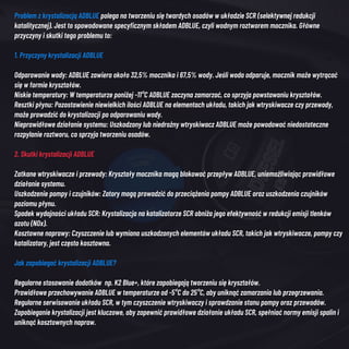 Problem z krystalizacją ADBLUE polega na tworzeniu się twardych osadów w układzie SCR (selektywnej redukcji
katalitycznej). Jest to spowodowane specyficznym składem ADBLUE, czyli wodnym roztworem mocznika. Główne
przyczyny i skutki tego problemu to:
1. Przyczyny krystalizacji ADBLUE
Odparowanie wody: ADBLUE zawiera około 32,5% mocznika i 67,5% wody. Jeśli woda odparuje, mocznik może wytrącać
się w formie kryształów.
Niskie temperatury: W temperaturze poniżej -11°C ADBLUE zaczyna zamarzać, co sprzyja powstawaniu kryształów.
Resztki płynu: Pozostawienie niewielkich ilości ADBLUE na elementach układu, takich jak wtryskiwacze czy przewody,
może prowadzić do krystalizacji po odparowaniu wody.
Nieprawidłowe działanie systemu: Uszkodzony lub niedrożny wtryskiwacz ADBLUE może powodować niedostateczne
rozpylanie roztworu, co sprzyja tworzeniu osadów.
2. Skutki krystalizacji ADBLUE
Zatkane wtryskiwacze i przewody: Kryształy mocznika mogą blokować przepływ ADBLUE, uniemożliwiając prawidłowe
działanie systemu.
Uszkodzenie pompy i czujników: Zatory mogą prowadzić do przeciążenia pompy ADBLUE oraz uszkodzenia czujników
poziomu płynu.
Spadek wydajności układu SCR: Krystalizacja na katalizatorze SCR obniża jego efektywność w redukcji emisji tlenków
azotu (NOx).
Kosztowne naprawy: Czyszczenie lub wymiana uszkodzonych elementów układu SCR, takich jak wtryskiwacze, pompy czy
katalizatory, jest często kosztowna.
Jak zapobiegać krystalizacji ADBLUE?
Regularne stosowanie dodatków np. K2 Blue+, które zapobiegają tworzeniu się kryształów.
Prawidłowe przechowywanie ADBLUE w temperaturze od -5°C do 25°C, aby uniknąć zamarzania lub przegrzewania.
Regularne serwisowanie układu SCR, w tym czyszczenie wtryskiwaczy i sprawdzanie stanu pompy oraz przewodów.
Zapobieganie krystalizacji jest kluczowe, aby zapewnić prawidłowe działanie układu SCR, spełniać normy emisji spalin i
uniknąć kosztownych napraw.
 
