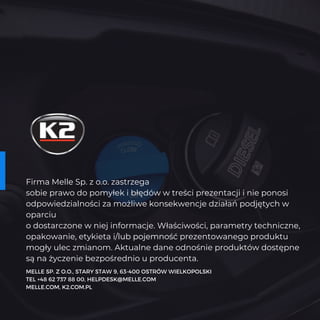 Firma Melle Sp. z o.o. zastrzega
sobie prawo do pomyłek i błędów w treści prezentacji i nie ponosi
odpowiedzialności za możliwe konsekwencje działań podjętych w
oparciu
o dostarczone w niej informacje. Właściwości, parametry techniczne,
opakowanie, etykieta i/lub pojemność prezentowanego produktu
mogły ulec zmianom. Aktualne dane odnośnie produktów dostępne
są na życzenie bezpośrednio u producenta.
MELLE SP. Z O.O., STARY STAW 9, 63-400 OSTRÓW WIELKOPOLSKI
TEL +48 62 737 88 00, HELPDESK@MELLE.COM
MELLE.COM, K2.COM.PL
 