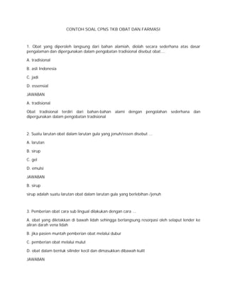CONTOH SOAL CPNS TKB OBAT DAN FARMASI 
1. Obat yang diperoleh langsung dari bahan alamiah, diolah secara sederhana atas dasar 
pengalaman dan dipergunakan dalam pengobatan tradisional disebut obat…. 
A. tradisional 
B. asli Indonesia 
C. jadi 
D. essensial 
JAWABAN 
A. tradisional 
Obat tradisional terdiri dari bahan-bahan alami dengan pengolahan sederhana dan 
dipergunakan dalam pengobatan tradisional 
2. Suatu larutan obat dalam larutan gula yang jenuh/essen disebut ... 
A. larutan 
B. sirup 
C. gel 
D. emulsi 
JAWABAN 
B. sirup 
sirup adalah suatu larutan obat dalam larutan gula yang berlebihan /jenuh 
3. Pemberian obat cara sub lingual dilakukan dengan cara ... 
A. obat yang diletakkan di bawah lidah sehingga berlangsung resorpasi oleh selaput lender ke 
aliran darah vena lidah 
B. jika pasien muntah pemberian obat melalui dubur 
C. pemberian obat melalui mulut 
D. obat dalam bentuk silinder kecil dan dimasukkan dibawah kulit 
JAWABAN 
 