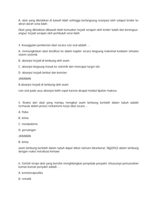 A. obat yang diletakkan di bawah lidah sehingga berlangsung resorpasi oleh selaput lender ke 
aliran darah vena lidah. 
Obat yang diletakkan dibawah lidah kemudian terjadi serapan oleh lender ludah dan berangsur-angsur 
terjadi serapan oleh pembuluh vena lidah 
4. Keunggulan pemberian obat secara rute oral adalah ... 
A. memungkinkan obat berdifusi ke dalam kapiler secara langsung maksimal kedalam sirkulasi 
sistem sistemik 
B. absorpsi terjadi di lambung oleh asam 
C. absorpsi langsung masuk ke sistemik dan mencapai target site 
D. absorpsi terjadi lambat dan konstan 
JAWABAN 
B.absorpsi terjadi di lambung oleh asam 
rute oral pada usus absorpsi lebih cepat karena dicapai melalui lipatan mukosa 
5. Reaksi dari obat yang mampu mengikat asam lambung berlebih dalam tubuh adalah 
termasuk dalam proses mekanisme kerja obat secara ... 
A. fisika 
B. kimia 
C. metabolisme 
D. persaingan 
JAWABAN 
B. kimia 
asam lambung berlebih dalam tubuh dapat diikat natrium bikarbonat, Mg(OH)2 dalam lambung 
dengan reaksi netralisasi kimiawi 
6. Contoh terapi obat yang bersifat menghilangkan penyebab penyakit, khususnya pemusnahan 
kuman-kuman penyakit adalah ... 
A. kemoterapeutika 
B. rematik 
 