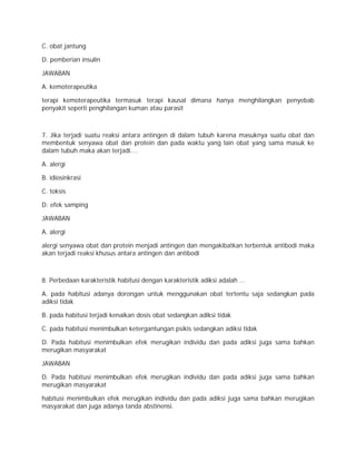 C. obat jantung 
D. pemberian insulin 
JAWABAN 
A. kemoterapeutika 
terapi kemoterapeutika termasuk terapi kausal dimana hanya menghilangkan penyebab 
penyakit seperti penghilangan kuman atau parasit 
7. Jika terjadi suatu reaksi antara antingen di dalam tubuh karena masuknya suatu obat dan 
membentuk senyawa obat dan protein dan pada waktu yang lain obat yang sama masuk ke 
dalam tubuh maka akan terjadi.... 
A. alergi 
B. idiosinkrasi 
C. toksis 
D. efek samping 
JAWABAN 
A. alergi 
alergi senyawa obat dan protein menjadi antingen dan mengakibatkan terbentuk antibodi maka 
akan terjadi reaksi khusus antara antingen dan antibodi 
8. Perbedaan karakteristik habitusi dengan karakteristik adiksi adalah ... 
A. pada habitusi adanya dorongan untuk menggunakan obat tertentu saja sedangkan pada 
adiksi tidak 
B. pada habitusi terjadi kenaikan dosis obat sedangkan adiksi tidak 
C. pada habitusi menimbulkan ketergantungan psikis sedangkan adiksi tidak 
D. Pada habitusi menimbulkan efek merugikan individu dan pada adiksi juga sama bahkan 
merugikan masyarakat 
JAWABAN 
D. Pada habitusi menimbulkan efek merugikan individu dan pada adiksi juga sama bahkan 
merugikan masyarakat 
habitusi menimbulkan efek merugikan individu dan pada adiksi juga sama bahkan merugikan 
masyarakat dan juga adanya tanda abstinensi. 
 