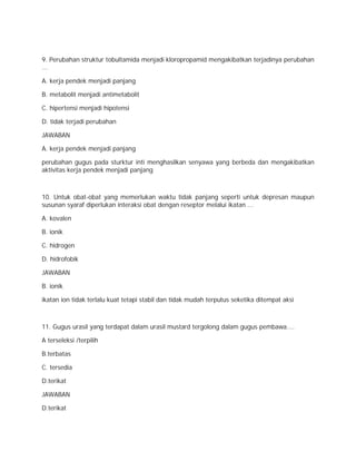 9. Perubahan struktur tobultamida menjadi kloropropamid mengakibatkan terjadinya perubahan 
... 
A. kerja pendek menjadi panjang 
B. metabolit menjadi antimetabolit 
C. hipertensi menjadi hipotensi 
D. tidak terjadi perubahan 
JAWABAN 
A. kerja pendek menjadi panjang 
perubahan gugus pada sturktur inti menghasilkan senyawa yang berbeda dan mengakibatkan 
aktivitas kerja pendek menjadi panjang 
10. Untuk obat-obat yang memerlukan waktu tidak panjang seperti untuk depresan maupun 
susunan syaraf diperlukan interaksi obat dengan reseptor melalui ikatan ... 
A. kovalen 
B. ionik 
C. hidrogen 
D. hidrofobik 
JAWABAN 
B. ionik 
ikatan ion tidak terlalu kuat tetapi stabil dan tidak mudah terputus seketika ditempat aksi 
11. Gugus urasil yang terdapat dalam urasil mustard tergolong dalam gugus pembawa.... 
A terseleksi /terpilih 
B.terbatas 
C. tersedia 
D.terikat 
JAWABAN 
D.terikat 
 